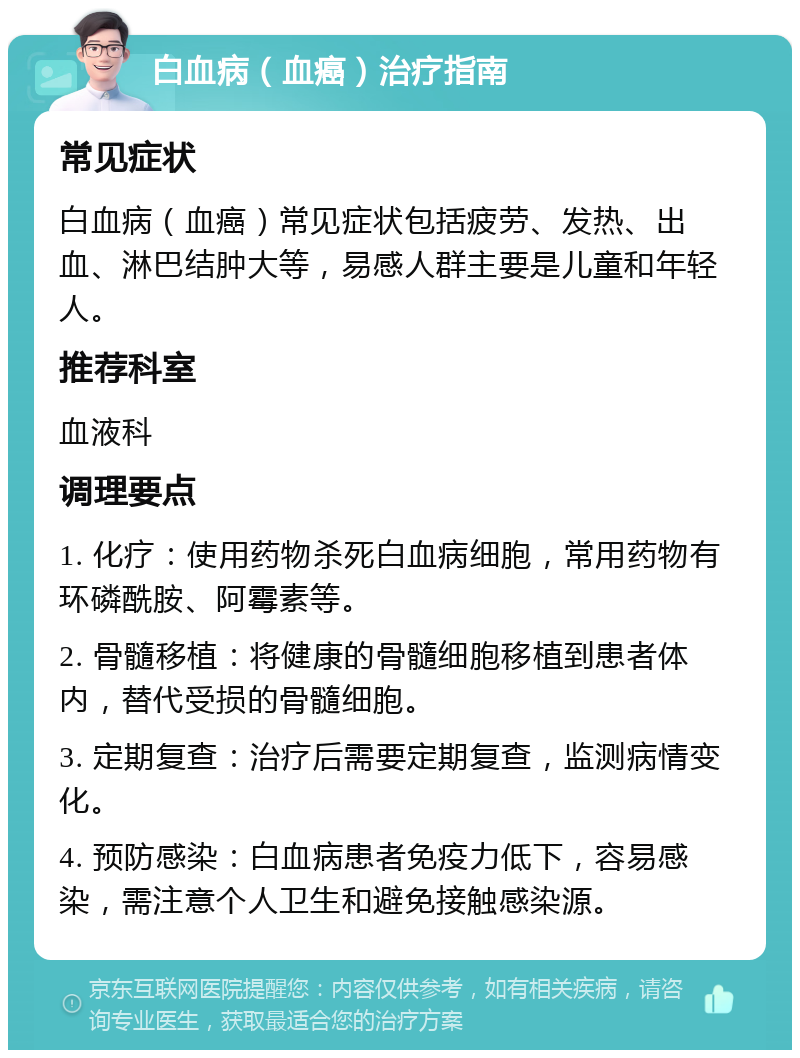 白血病（血癌）治疗指南 常见症状 白血病（血癌）常见症状包括疲劳、发热、出血、淋巴结肿大等，易感人群主要是儿童和年轻人。 推荐科室 血液科 调理要点 1. 化疗：使用药物杀死白血病细胞，常用药物有环磷酰胺、阿霉素等。 2. 骨髓移植：将健康的骨髓细胞移植到患者体内，替代受损的骨髓细胞。 3. 定期复查：治疗后需要定期复查，监测病情变化。 4. 预防感染：白血病患者免疫力低下，容易感染，需注意个人卫生和避免接触感染源。