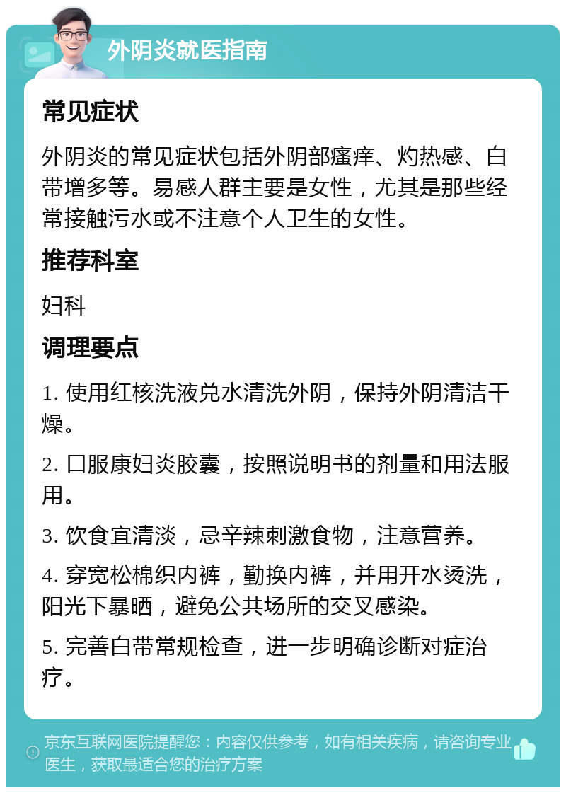 外阴炎就医指南 常见症状 外阴炎的常见症状包括外阴部瘙痒、灼热感、白带增多等。易感人群主要是女性，尤其是那些经常接触污水或不注意个人卫生的女性。 推荐科室 妇科 调理要点 1. 使用红核洗液兑水清洗外阴，保持外阴清洁干燥。 2. 口服康妇炎胶囊，按照说明书的剂量和用法服用。 3. 饮食宜清淡，忌辛辣刺激食物，注意营养。 4. 穿宽松棉织内裤，勤换内裤，并用开水烫洗，阳光下暴晒，避免公共场所的交叉感染。 5. 完善白带常规检查，进一步明确诊断对症治疗。