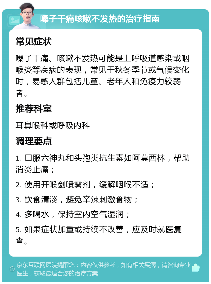 嗓子干痛咳嗽不发热的治疗指南 常见症状 嗓子干痛、咳嗽不发热可能是上呼吸道感染或咽喉炎等疾病的表现，常见于秋冬季节或气候变化时，易感人群包括儿童、老年人和免疫力较弱者。 推荐科室 耳鼻喉科或呼吸内科 调理要点 1. 口服六神丸和头孢类抗生素如阿莫西林，帮助消炎止痛； 2. 使用开喉剑喷雾剂，缓解咽喉不适； 3. 饮食清淡，避免辛辣刺激食物； 4. 多喝水，保持室内空气湿润； 5. 如果症状加重或持续不改善，应及时就医复查。