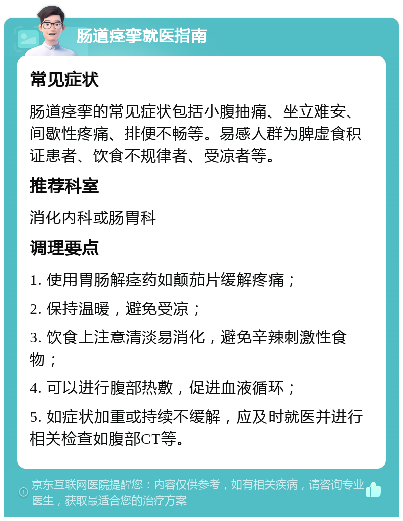 肠道痉挛就医指南 常见症状 肠道痉挛的常见症状包括小腹抽痛、坐立难安、间歇性疼痛、排便不畅等。易感人群为脾虚食积证患者、饮食不规律者、受凉者等。 推荐科室 消化内科或肠胃科 调理要点 1. 使用胃肠解痉药如颠茄片缓解疼痛； 2. 保持温暖，避免受凉； 3. 饮食上注意清淡易消化，避免辛辣刺激性食物； 4. 可以进行腹部热敷，促进血液循环； 5. 如症状加重或持续不缓解，应及时就医并进行相关检查如腹部CT等。