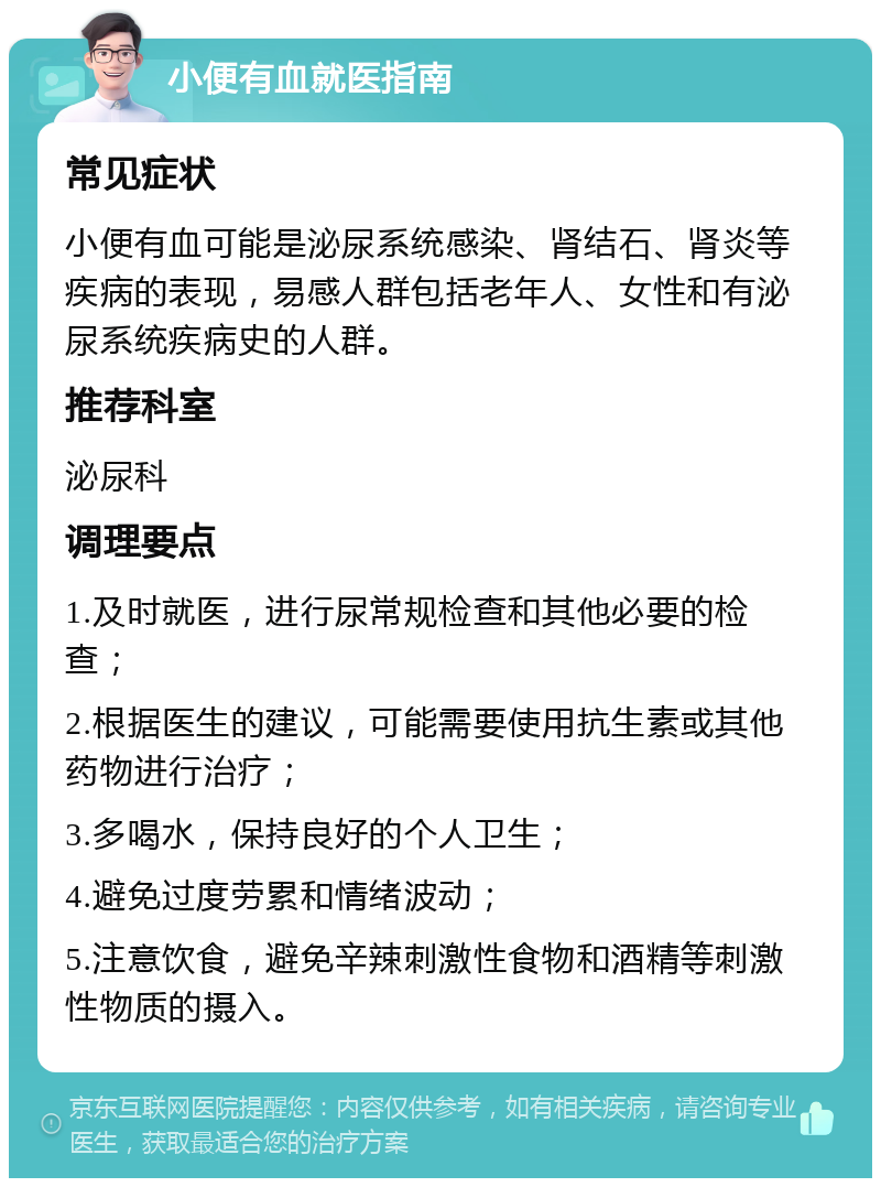 小便有血就医指南 常见症状 小便有血可能是泌尿系统感染、肾结石、肾炎等疾病的表现，易感人群包括老年人、女性和有泌尿系统疾病史的人群。 推荐科室 泌尿科 调理要点 1.及时就医，进行尿常规检查和其他必要的检查； 2.根据医生的建议，可能需要使用抗生素或其他药物进行治疗； 3.多喝水，保持良好的个人卫生； 4.避免过度劳累和情绪波动； 5.注意饮食，避免辛辣刺激性食物和酒精等刺激性物质的摄入。