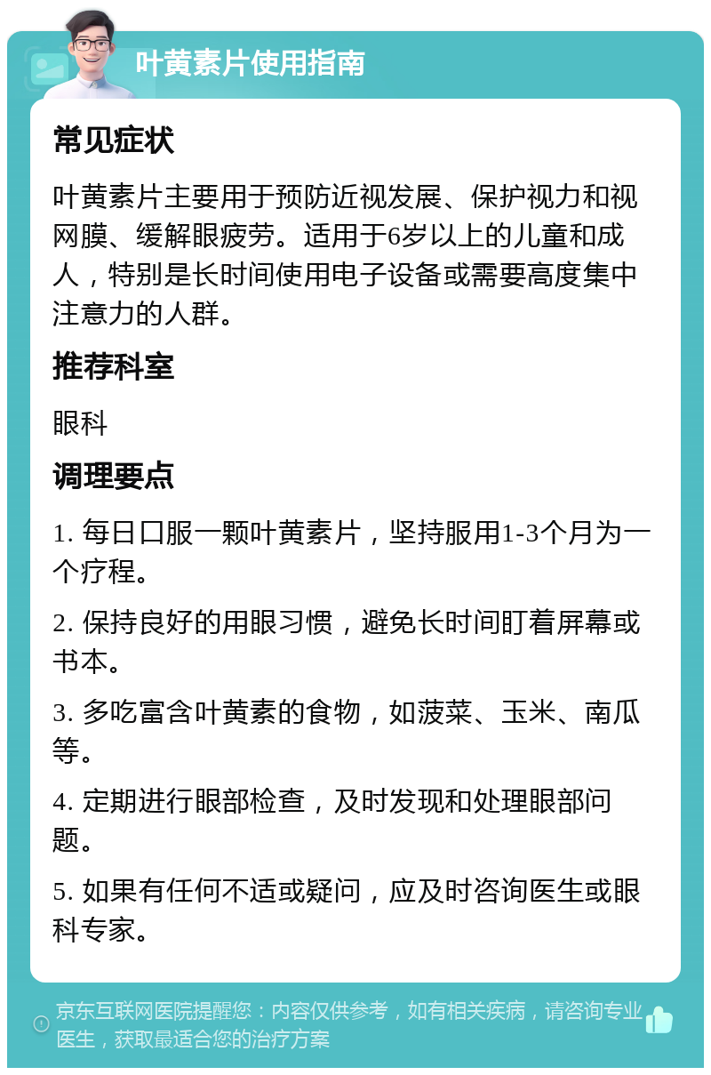 叶黄素片使用指南 常见症状 叶黄素片主要用于预防近视发展、保护视力和视网膜、缓解眼疲劳。适用于6岁以上的儿童和成人，特别是长时间使用电子设备或需要高度集中注意力的人群。 推荐科室 眼科 调理要点 1. 每日口服一颗叶黄素片，坚持服用1-3个月为一个疗程。 2. 保持良好的用眼习惯，避免长时间盯着屏幕或书本。 3. 多吃富含叶黄素的食物，如菠菜、玉米、南瓜等。 4. 定期进行眼部检查，及时发现和处理眼部问题。 5. 如果有任何不适或疑问，应及时咨询医生或眼科专家。