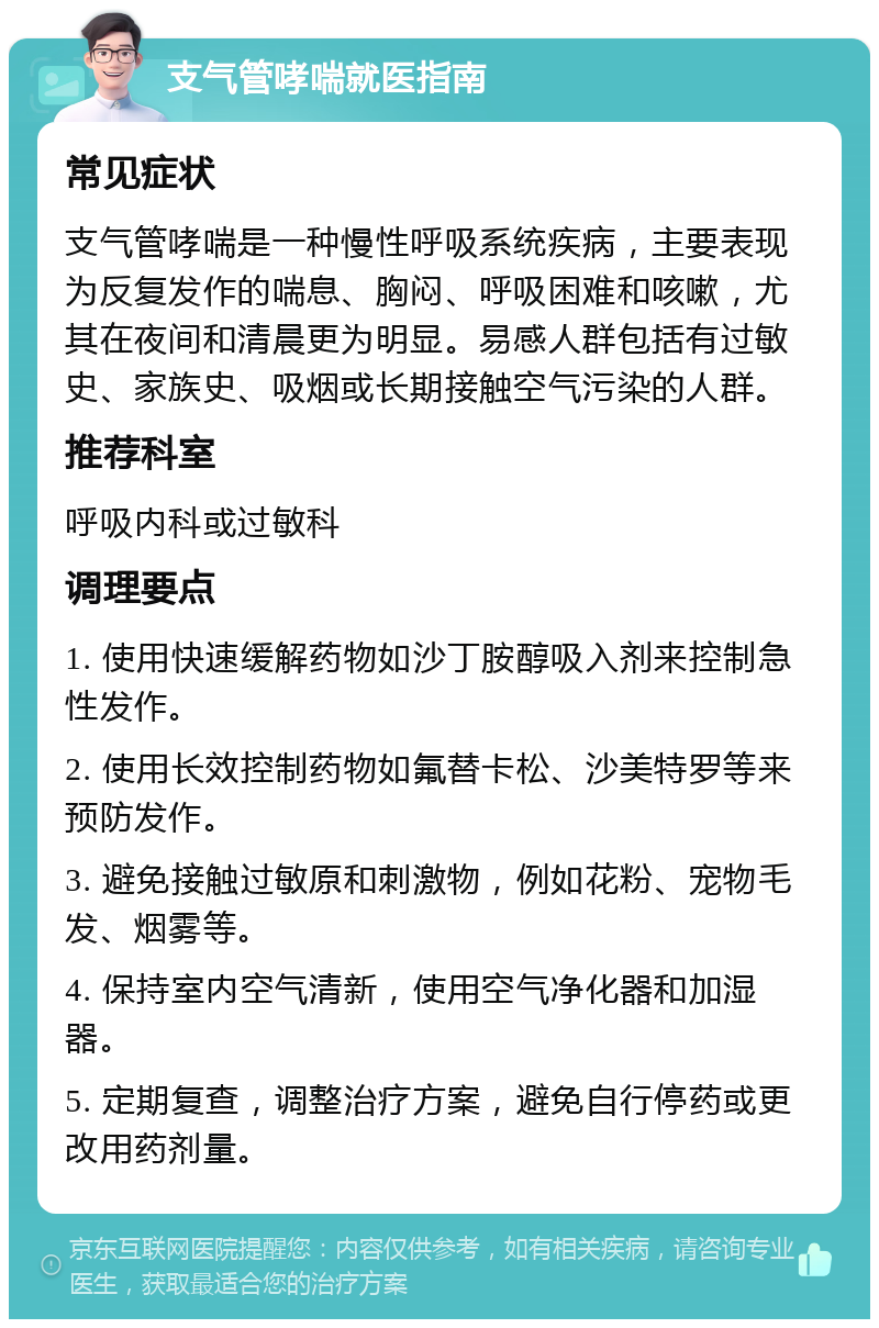 支气管哮喘就医指南 常见症状 支气管哮喘是一种慢性呼吸系统疾病，主要表现为反复发作的喘息、胸闷、呼吸困难和咳嗽，尤其在夜间和清晨更为明显。易感人群包括有过敏史、家族史、吸烟或长期接触空气污染的人群。 推荐科室 呼吸内科或过敏科 调理要点 1. 使用快速缓解药物如沙丁胺醇吸入剂来控制急性发作。 2. 使用长效控制药物如氟替卡松、沙美特罗等来预防发作。 3. 避免接触过敏原和刺激物，例如花粉、宠物毛发、烟雾等。 4. 保持室内空气清新，使用空气净化器和加湿器。 5. 定期复查，调整治疗方案，避免自行停药或更改用药剂量。