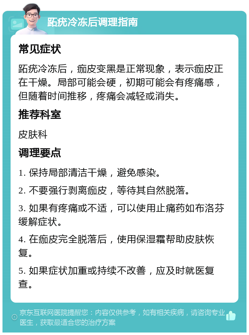 跖疣冷冻后调理指南 常见症状 跖疣冷冻后，痂皮变黑是正常现象，表示痂皮正在干燥。局部可能会硬，初期可能会有疼痛感，但随着时间推移，疼痛会减轻或消失。 推荐科室 皮肤科 调理要点 1. 保持局部清洁干燥，避免感染。 2. 不要强行剥离痂皮，等待其自然脱落。 3. 如果有疼痛或不适，可以使用止痛药如布洛芬缓解症状。 4. 在痂皮完全脱落后，使用保湿霜帮助皮肤恢复。 5. 如果症状加重或持续不改善，应及时就医复查。