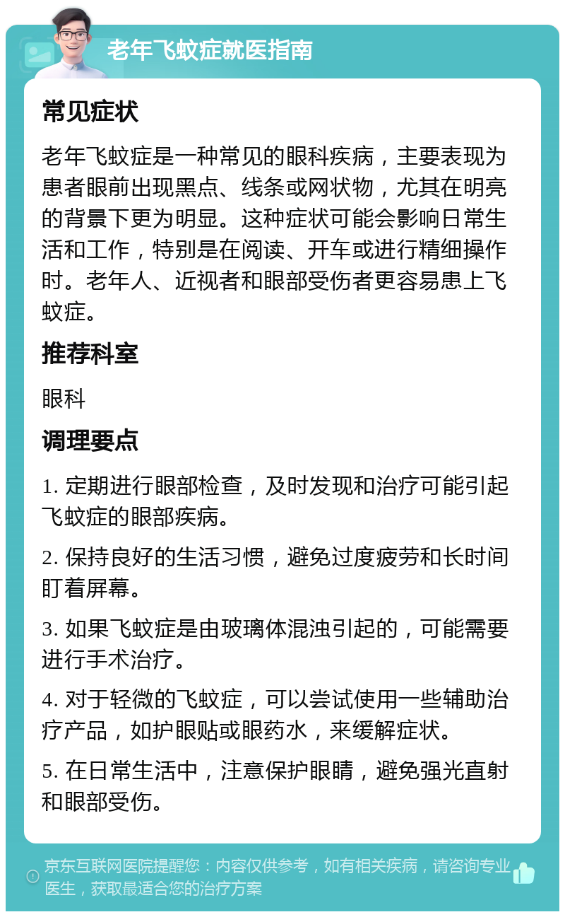 老年飞蚊症就医指南 常见症状 老年飞蚊症是一种常见的眼科疾病，主要表现为患者眼前出现黑点、线条或网状物，尤其在明亮的背景下更为明显。这种症状可能会影响日常生活和工作，特别是在阅读、开车或进行精细操作时。老年人、近视者和眼部受伤者更容易患上飞蚊症。 推荐科室 眼科 调理要点 1. 定期进行眼部检查，及时发现和治疗可能引起飞蚊症的眼部疾病。 2. 保持良好的生活习惯，避免过度疲劳和长时间盯着屏幕。 3. 如果飞蚊症是由玻璃体混浊引起的，可能需要进行手术治疗。 4. 对于轻微的飞蚊症，可以尝试使用一些辅助治疗产品，如护眼贴或眼药水，来缓解症状。 5. 在日常生活中，注意保护眼睛，避免强光直射和眼部受伤。