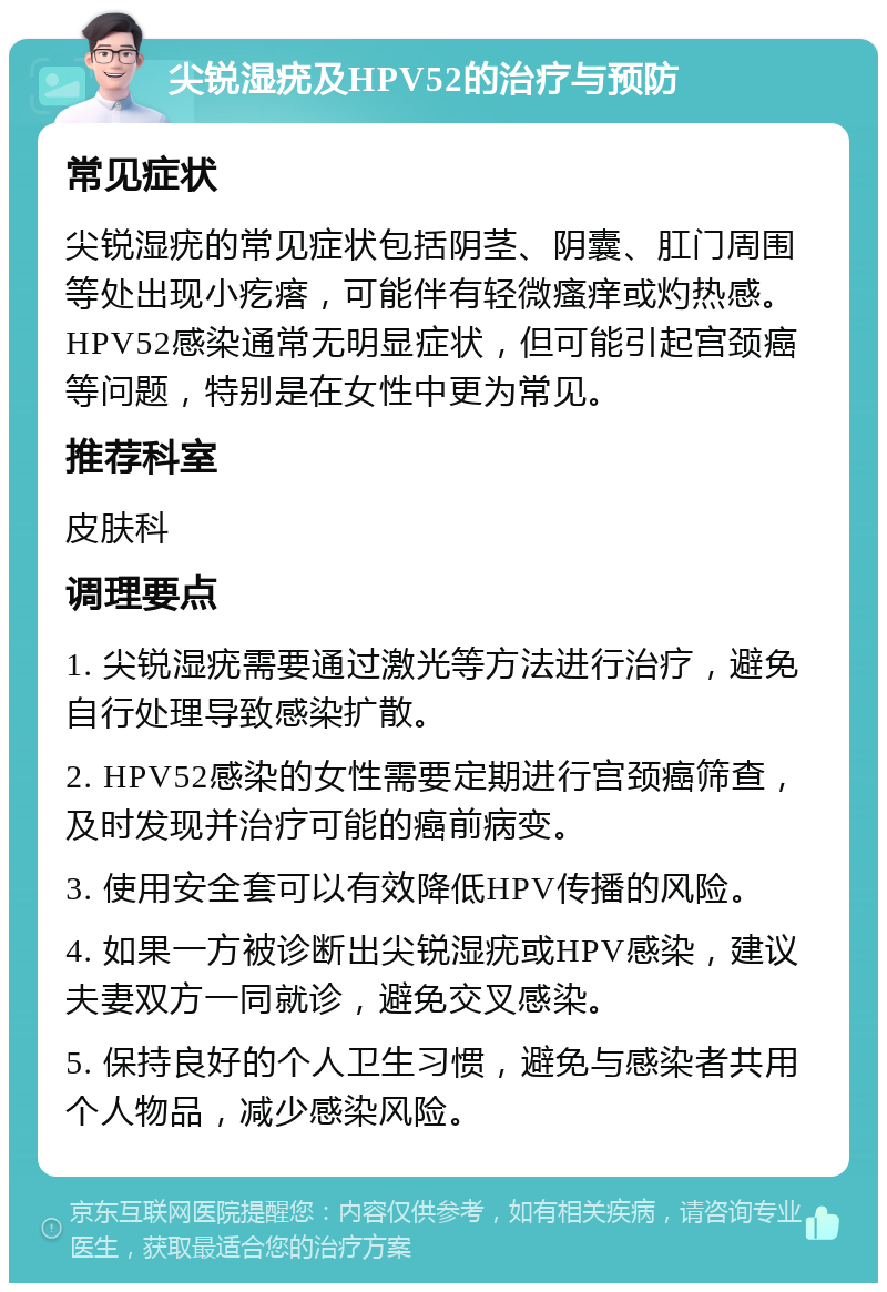 尖锐湿疣及HPV52的治疗与预防 常见症状 尖锐湿疣的常见症状包括阴茎、阴囊、肛门周围等处出现小疙瘩，可能伴有轻微瘙痒或灼热感。HPV52感染通常无明显症状，但可能引起宫颈癌等问题，特别是在女性中更为常见。 推荐科室 皮肤科 调理要点 1. 尖锐湿疣需要通过激光等方法进行治疗，避免自行处理导致感染扩散。 2. HPV52感染的女性需要定期进行宫颈癌筛查，及时发现并治疗可能的癌前病变。 3. 使用安全套可以有效降低HPV传播的风险。 4. 如果一方被诊断出尖锐湿疣或HPV感染，建议夫妻双方一同就诊，避免交叉感染。 5. 保持良好的个人卫生习惯，避免与感染者共用个人物品，减少感染风险。