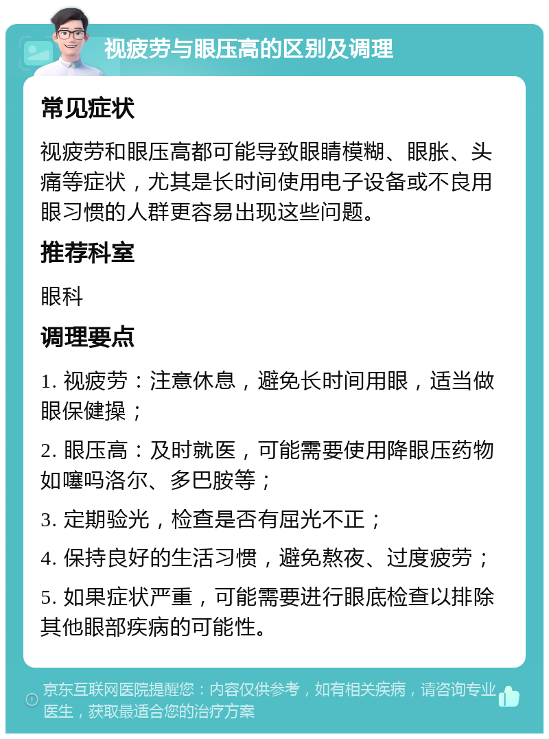 视疲劳与眼压高的区别及调理 常见症状 视疲劳和眼压高都可能导致眼睛模糊、眼胀、头痛等症状，尤其是长时间使用电子设备或不良用眼习惯的人群更容易出现这些问题。 推荐科室 眼科 调理要点 1. 视疲劳：注意休息，避免长时间用眼，适当做眼保健操； 2. 眼压高：及时就医，可能需要使用降眼压药物如噻吗洛尔、多巴胺等； 3. 定期验光，检查是否有屈光不正； 4. 保持良好的生活习惯，避免熬夜、过度疲劳； 5. 如果症状严重，可能需要进行眼底检查以排除其他眼部疾病的可能性。