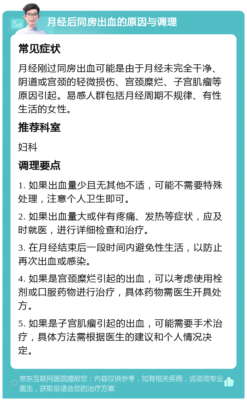 月经后同房出血的原因与调理 常见症状 月经刚过同房出血可能是由于月经未完全干净、阴道或宫颈的轻微损伤、宫颈糜烂、子宫肌瘤等原因引起。易感人群包括月经周期不规律、有性生活的女性。 推荐科室 妇科 调理要点 1. 如果出血量少且无其他不适，可能不需要特殊处理，注意个人卫生即可。 2. 如果出血量大或伴有疼痛、发热等症状，应及时就医，进行详细检查和治疗。 3. 在月经结束后一段时间内避免性生活，以防止再次出血或感染。 4. 如果是宫颈糜烂引起的出血，可以考虑使用栓剂或口服药物进行治疗，具体药物需医生开具处方。 5. 如果是子宫肌瘤引起的出血，可能需要手术治疗，具体方法需根据医生的建议和个人情况决定。