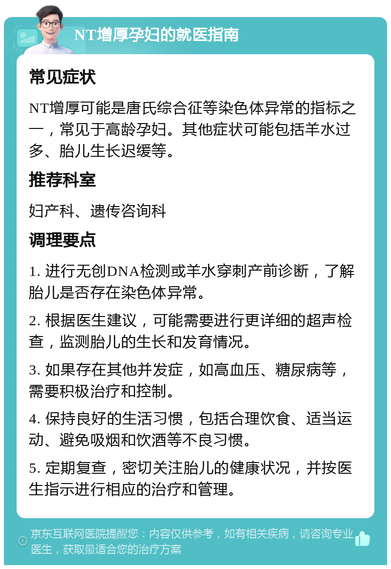 NT增厚孕妇的就医指南 常见症状 NT增厚可能是唐氏综合征等染色体异常的指标之一，常见于高龄孕妇。其他症状可能包括羊水过多、胎儿生长迟缓等。 推荐科室 妇产科、遗传咨询科 调理要点 1. 进行无创DNA检测或羊水穿刺产前诊断，了解胎儿是否存在染色体异常。 2. 根据医生建议，可能需要进行更详细的超声检查，监测胎儿的生长和发育情况。 3. 如果存在其他并发症，如高血压、糖尿病等，需要积极治疗和控制。 4. 保持良好的生活习惯，包括合理饮食、适当运动、避免吸烟和饮酒等不良习惯。 5. 定期复查，密切关注胎儿的健康状况，并按医生指示进行相应的治疗和管理。