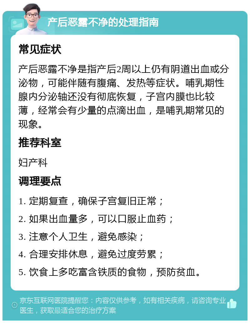 产后恶露不净的处理指南 常见症状 产后恶露不净是指产后2周以上仍有阴道出血或分泌物，可能伴随有腹痛、发热等症状。哺乳期性腺内分泌轴还没有彻底恢复，子宫内膜也比较薄，经常会有少量的点滴出血，是哺乳期常见的现象。 推荐科室 妇产科 调理要点 1. 定期复查，确保子宫复旧正常； 2. 如果出血量多，可以口服止血药； 3. 注意个人卫生，避免感染； 4. 合理安排休息，避免过度劳累； 5. 饮食上多吃富含铁质的食物，预防贫血。