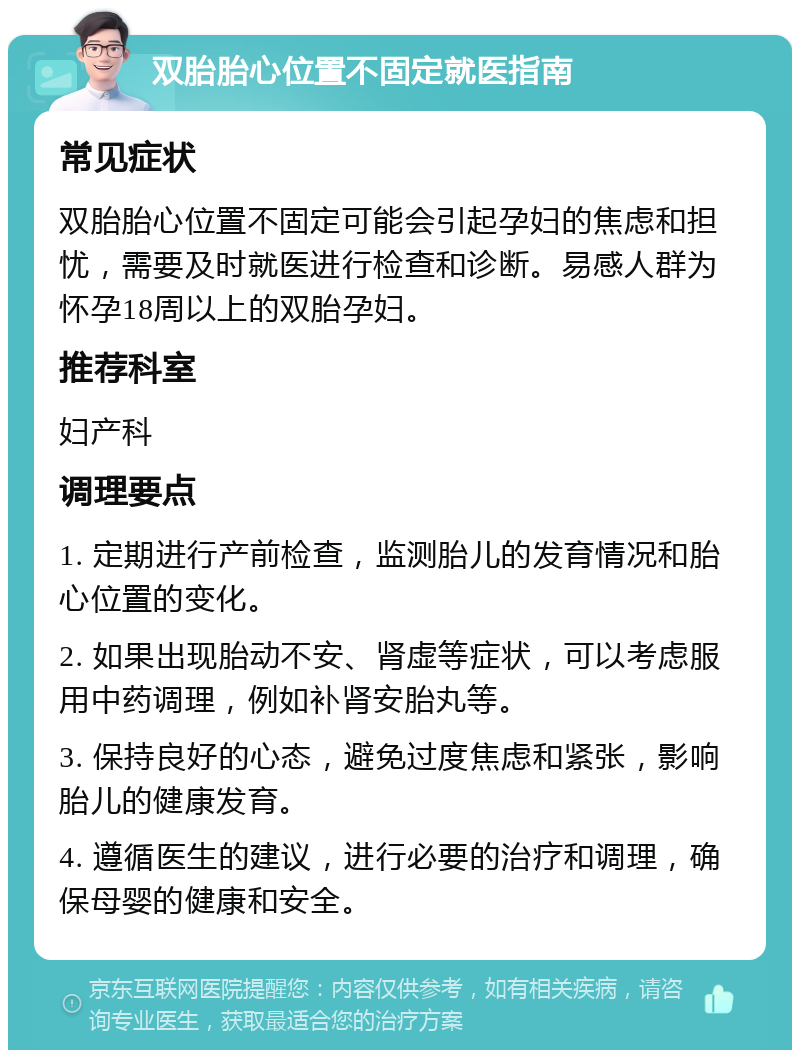 双胎胎心位置不固定就医指南 常见症状 双胎胎心位置不固定可能会引起孕妇的焦虑和担忧，需要及时就医进行检查和诊断。易感人群为怀孕18周以上的双胎孕妇。 推荐科室 妇产科 调理要点 1. 定期进行产前检查，监测胎儿的发育情况和胎心位置的变化。 2. 如果出现胎动不安、肾虚等症状，可以考虑服用中药调理，例如补肾安胎丸等。 3. 保持良好的心态，避免过度焦虑和紧张，影响胎儿的健康发育。 4. 遵循医生的建议，进行必要的治疗和调理，确保母婴的健康和安全。