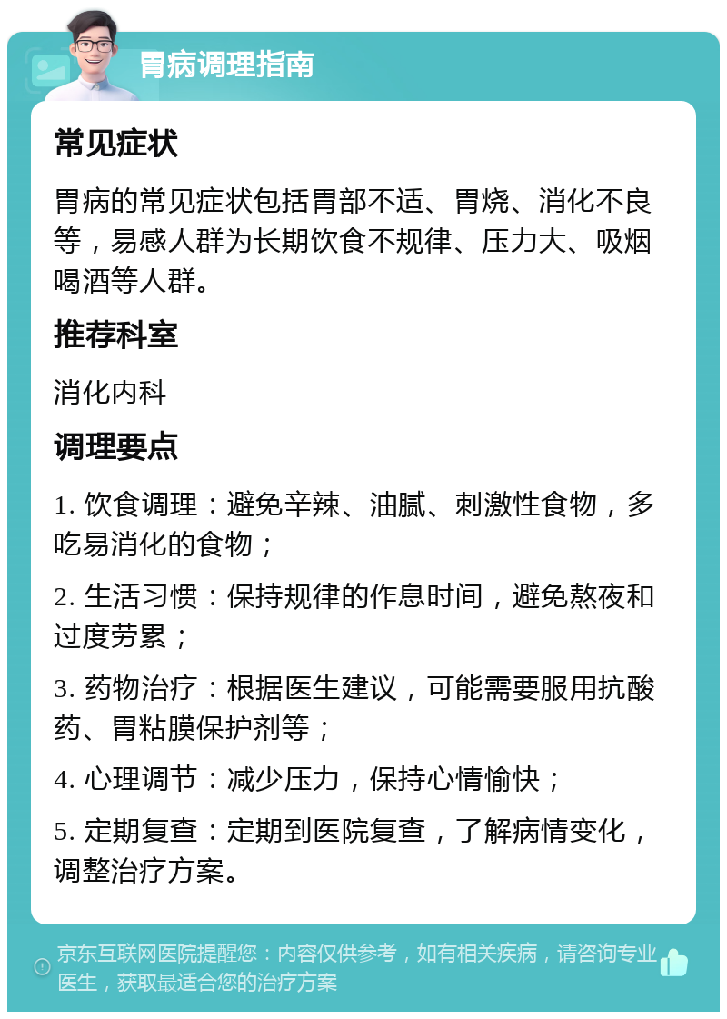 胃病调理指南 常见症状 胃病的常见症状包括胃部不适、胃烧、消化不良等，易感人群为长期饮食不规律、压力大、吸烟喝酒等人群。 推荐科室 消化内科 调理要点 1. 饮食调理：避免辛辣、油腻、刺激性食物，多吃易消化的食物； 2. 生活习惯：保持规律的作息时间，避免熬夜和过度劳累； 3. 药物治疗：根据医生建议，可能需要服用抗酸药、胃粘膜保护剂等； 4. 心理调节：减少压力，保持心情愉快； 5. 定期复查：定期到医院复查，了解病情变化，调整治疗方案。