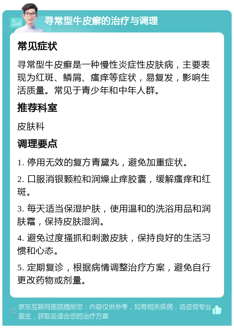 寻常型牛皮癣的治疗与调理 常见症状 寻常型牛皮癣是一种慢性炎症性皮肤病，主要表现为红斑、鳞屑、瘙痒等症状，易复发，影响生活质量。常见于青少年和中年人群。 推荐科室 皮肤科 调理要点 1. 停用无效的复方青黛丸，避免加重症状。 2. 口服消银颗粒和润燥止痒胶囊，缓解瘙痒和红斑。 3. 每天适当保湿护肤，使用温和的洗浴用品和润肤霜，保持皮肤湿润。 4. 避免过度搔抓和刺激皮肤，保持良好的生活习惯和心态。 5. 定期复诊，根据病情调整治疗方案，避免自行更改药物或剂量。