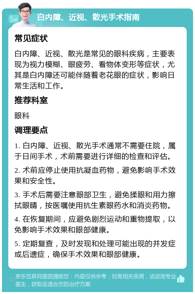 白内障、近视、散光手术指南 常见症状 白内障、近视、散光是常见的眼科疾病，主要表现为视力模糊、眼疲劳、看物体变形等症状，尤其是白内障还可能伴随着老花眼的症状，影响日常生活和工作。 推荐科室 眼科 调理要点 1. 白内障、近视、散光手术通常不需要住院，属于日间手术，术前需要进行详细的检查和评估。 2. 术前应停止使用抗凝血药物，避免影响手术效果和安全性。 3. 手术后需要注意眼部卫生，避免揉眼和用力擦拭眼睛，按医嘱使用抗生素眼药水和消炎药物。 4. 在恢复期间，应避免剧烈运动和重物提取，以免影响手术效果和眼部健康。 5. 定期复查，及时发现和处理可能出现的并发症或后遗症，确保手术效果和眼部健康。