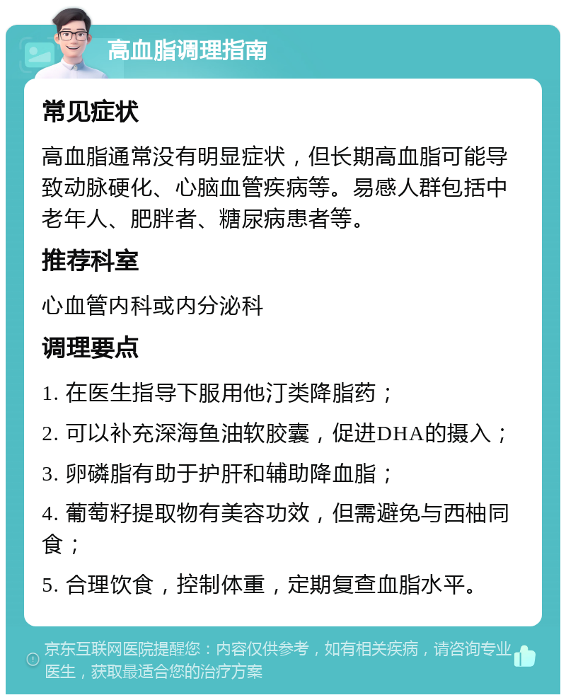 高血脂调理指南 常见症状 高血脂通常没有明显症状，但长期高血脂可能导致动脉硬化、心脑血管疾病等。易感人群包括中老年人、肥胖者、糖尿病患者等。 推荐科室 心血管内科或内分泌科 调理要点 1. 在医生指导下服用他汀类降脂药； 2. 可以补充深海鱼油软胶囊，促进DHA的摄入； 3. 卵磷脂有助于护肝和辅助降血脂； 4. 葡萄籽提取物有美容功效，但需避免与西柚同食； 5. 合理饮食，控制体重，定期复查血脂水平。