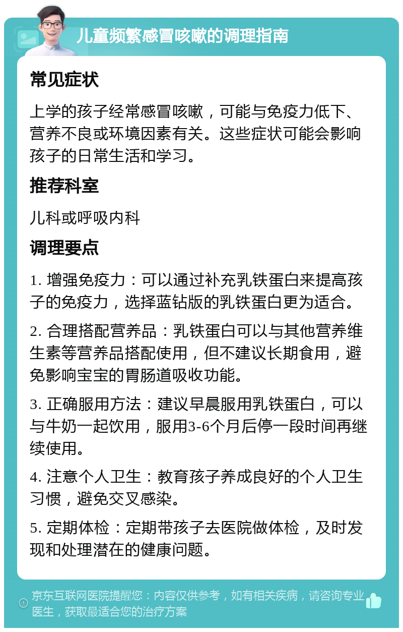 儿童频繁感冒咳嗽的调理指南 常见症状 上学的孩子经常感冒咳嗽，可能与免疫力低下、营养不良或环境因素有关。这些症状可能会影响孩子的日常生活和学习。 推荐科室 儿科或呼吸内科 调理要点 1. 增强免疫力：可以通过补充乳铁蛋白来提高孩子的免疫力，选择蓝钻版的乳铁蛋白更为适合。 2. 合理搭配营养品：乳铁蛋白可以与其他营养维生素等营养品搭配使用，但不建议长期食用，避免影响宝宝的胃肠道吸收功能。 3. 正确服用方法：建议早晨服用乳铁蛋白，可以与牛奶一起饮用，服用3-6个月后停一段时间再继续使用。 4. 注意个人卫生：教育孩子养成良好的个人卫生习惯，避免交叉感染。 5. 定期体检：定期带孩子去医院做体检，及时发现和处理潜在的健康问题。