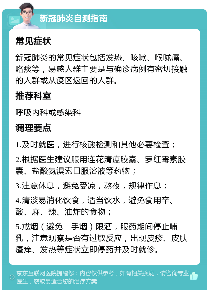 新冠肺炎自测指南 常见症状 新冠肺炎的常见症状包括发热、咳嗽、喉咙痛、咯痰等，易感人群主要是与确诊病例有密切接触的人群或从疫区返回的人群。 推荐科室 呼吸内科或感染科 调理要点 1.及时就医，进行核酸检测和其他必要检查； 2.根据医生建议服用连花清瘟胶囊、罗红霉素胶囊、盐酸氨溴索口服溶液等药物； 3.注意休息，避免受凉，熬夜，规律作息； 4.清淡易消化饮食，适当饮水，避免食用辛、酸、麻、辣、油炸的食物； 5.戒烟（避免二手烟）限酒，服药期间停止哺乳，注意观察是否有过敏反应，出现皮疹、皮肤瘙痒、发热等症状立即停药并及时就诊。