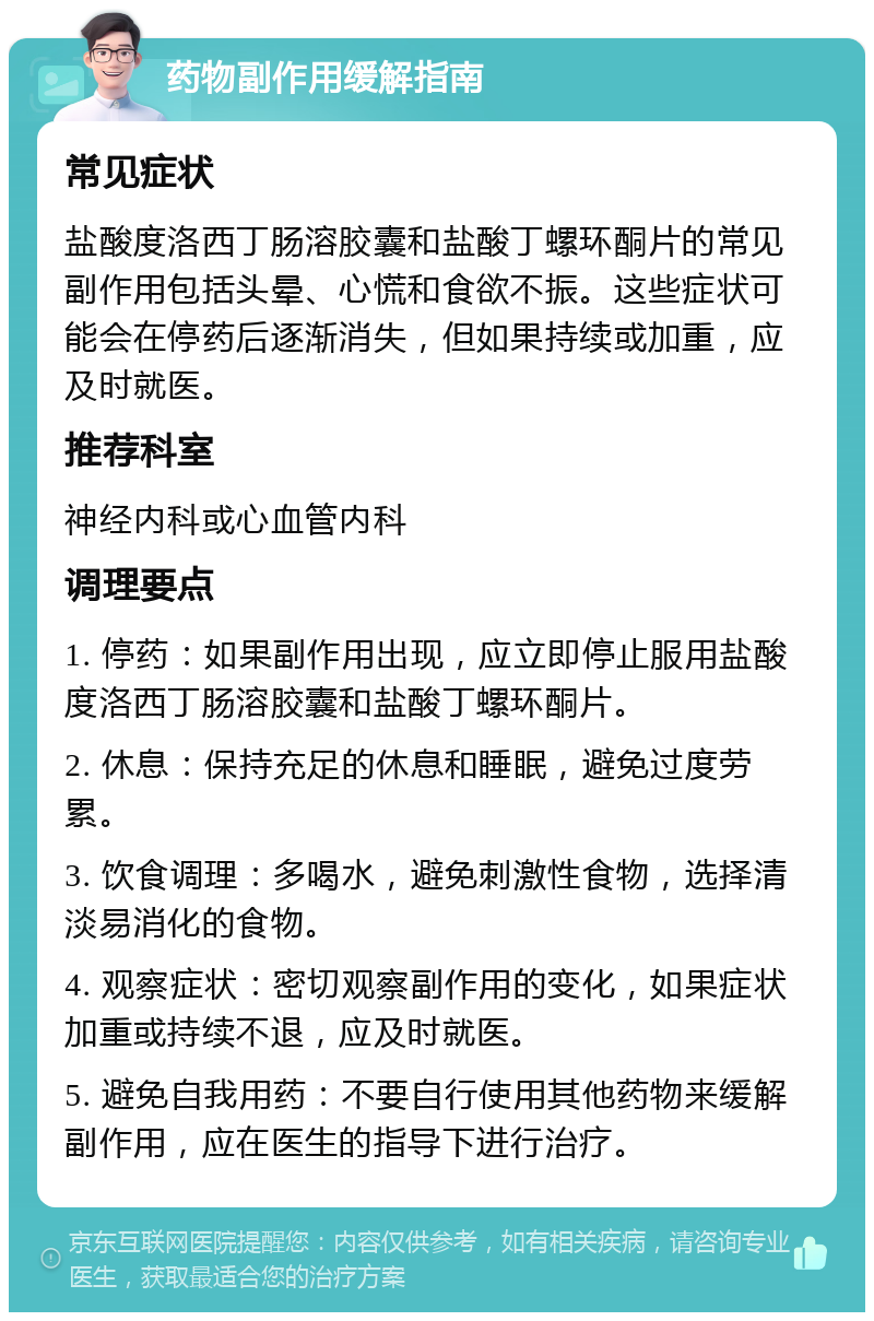 药物副作用缓解指南 常见症状 盐酸度洛西丁肠溶胶囊和盐酸丁螺环酮片的常见副作用包括头晕、心慌和食欲不振。这些症状可能会在停药后逐渐消失，但如果持续或加重，应及时就医。 推荐科室 神经内科或心血管内科 调理要点 1. 停药：如果副作用出现，应立即停止服用盐酸度洛西丁肠溶胶囊和盐酸丁螺环酮片。 2. 休息：保持充足的休息和睡眠，避免过度劳累。 3. 饮食调理：多喝水，避免刺激性食物，选择清淡易消化的食物。 4. 观察症状：密切观察副作用的变化，如果症状加重或持续不退，应及时就医。 5. 避免自我用药：不要自行使用其他药物来缓解副作用，应在医生的指导下进行治疗。