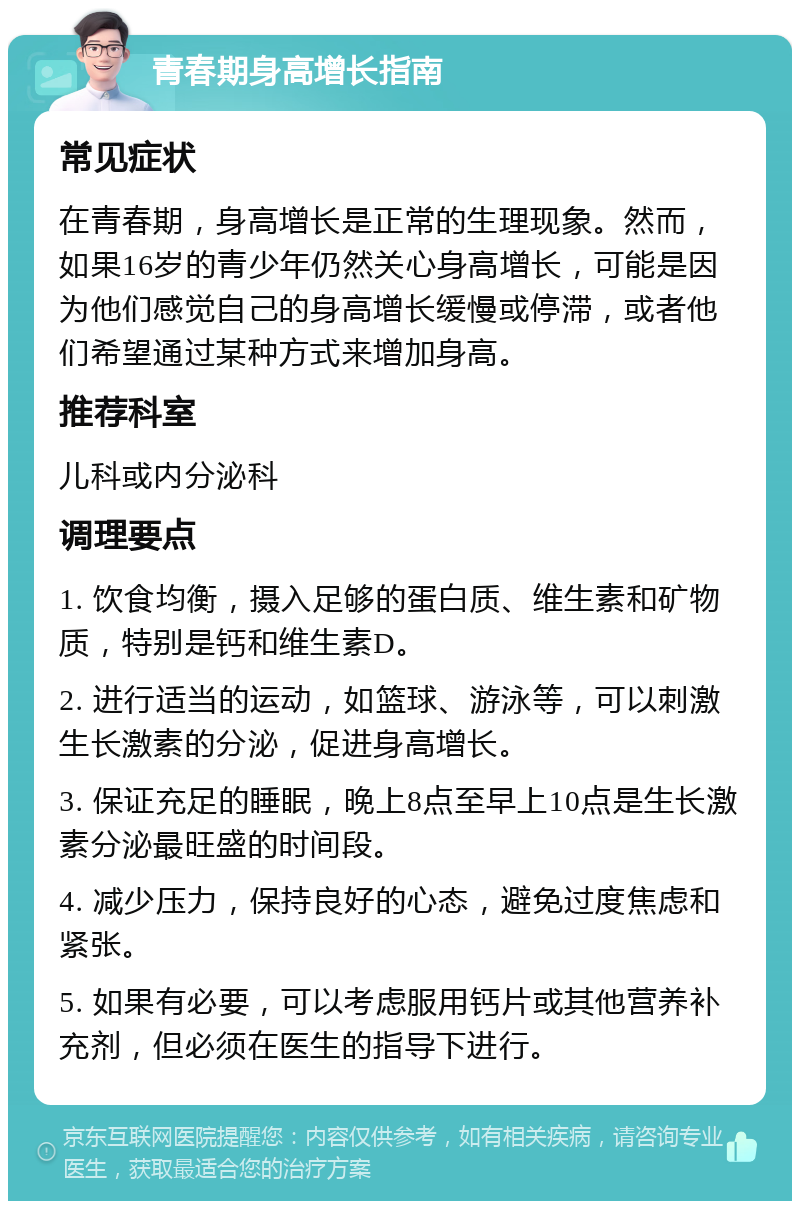 青春期身高增长指南 常见症状 在青春期，身高增长是正常的生理现象。然而，如果16岁的青少年仍然关心身高增长，可能是因为他们感觉自己的身高增长缓慢或停滞，或者他们希望通过某种方式来增加身高。 推荐科室 儿科或内分泌科 调理要点 1. 饮食均衡，摄入足够的蛋白质、维生素和矿物质，特别是钙和维生素D。 2. 进行适当的运动，如篮球、游泳等，可以刺激生长激素的分泌，促进身高增长。 3. 保证充足的睡眠，晚上8点至早上10点是生长激素分泌最旺盛的时间段。 4. 减少压力，保持良好的心态，避免过度焦虑和紧张。 5. 如果有必要，可以考虑服用钙片或其他营养补充剂，但必须在医生的指导下进行。