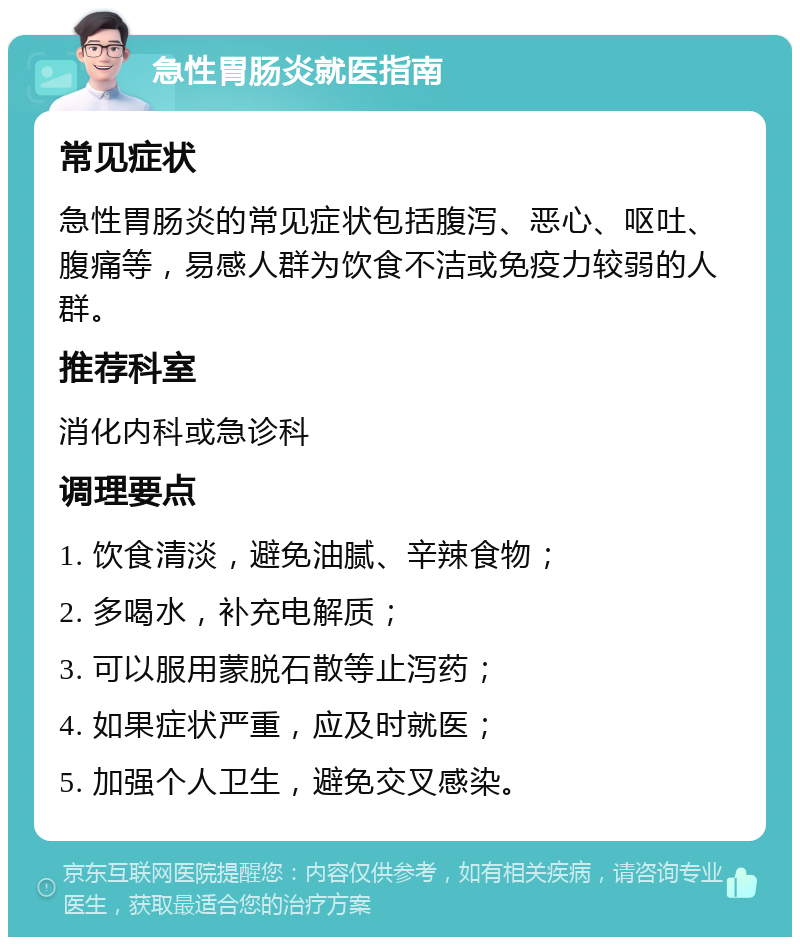 急性胃肠炎就医指南 常见症状 急性胃肠炎的常见症状包括腹泻、恶心、呕吐、腹痛等，易感人群为饮食不洁或免疫力较弱的人群。 推荐科室 消化内科或急诊科 调理要点 1. 饮食清淡，避免油腻、辛辣食物； 2. 多喝水，补充电解质； 3. 可以服用蒙脱石散等止泻药； 4. 如果症状严重，应及时就医； 5. 加强个人卫生，避免交叉感染。