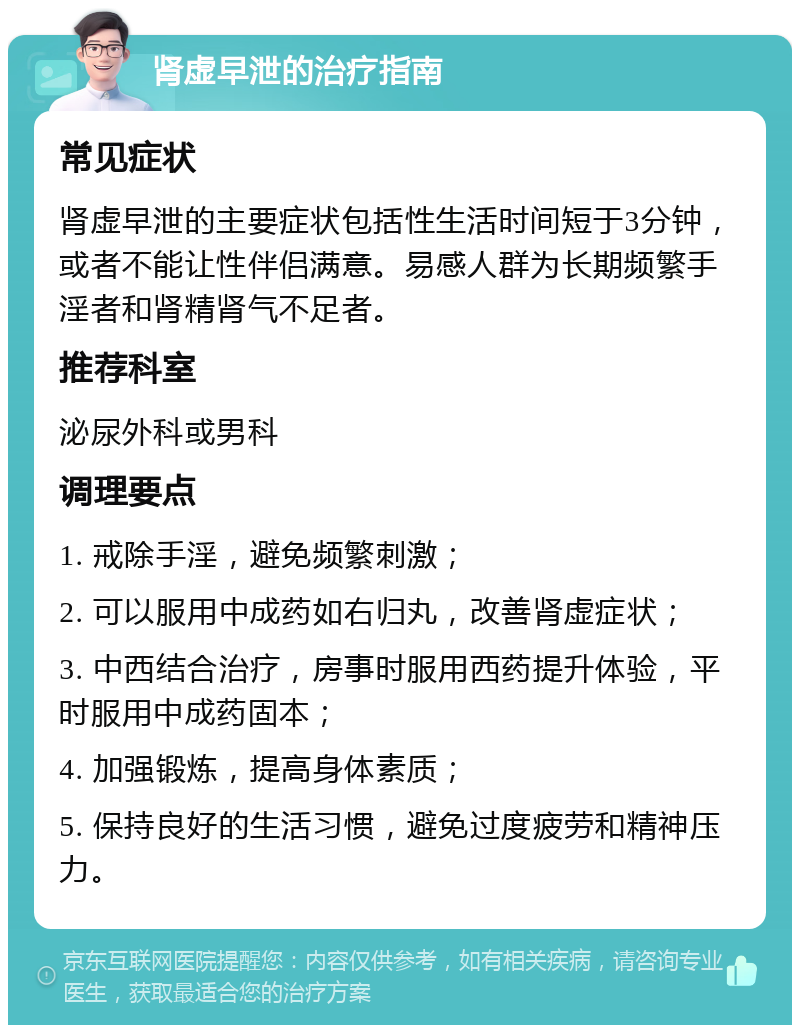 肾虚早泄的治疗指南 常见症状 肾虚早泄的主要症状包括性生活时间短于3分钟，或者不能让性伴侣满意。易感人群为长期频繁手淫者和肾精肾气不足者。 推荐科室 泌尿外科或男科 调理要点 1. 戒除手淫，避免频繁刺激； 2. 可以服用中成药如右归丸，改善肾虚症状； 3. 中西结合治疗，房事时服用西药提升体验，平时服用中成药固本； 4. 加强锻炼，提高身体素质； 5. 保持良好的生活习惯，避免过度疲劳和精神压力。