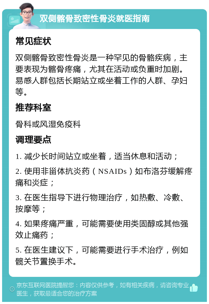 双侧髂骨致密性骨炎就医指南 常见症状 双侧髂骨致密性骨炎是一种罕见的骨骼疾病，主要表现为髂骨疼痛，尤其在活动或负重时加剧。易感人群包括长期站立或坐着工作的人群、孕妇等。 推荐科室 骨科或风湿免疫科 调理要点 1. 减少长时间站立或坐着，适当休息和活动； 2. 使用非甾体抗炎药（NSAIDs）如布洛芬缓解疼痛和炎症； 3. 在医生指导下进行物理治疗，如热敷、冷敷、按摩等； 4. 如果疼痛严重，可能需要使用类固醇或其他强效止痛药； 5. 在医生建议下，可能需要进行手术治疗，例如髋关节置换手术。