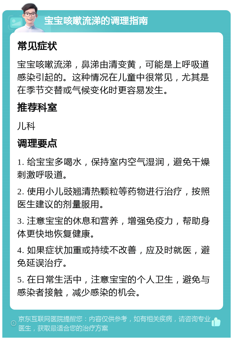 宝宝咳嗽流涕的调理指南 常见症状 宝宝咳嗽流涕，鼻涕由清变黄，可能是上呼吸道感染引起的。这种情况在儿童中很常见，尤其是在季节交替或气候变化时更容易发生。 推荐科室 儿科 调理要点 1. 给宝宝多喝水，保持室内空气湿润，避免干燥刺激呼吸道。 2. 使用小儿豉翘清热颗粒等药物进行治疗，按照医生建议的剂量服用。 3. 注意宝宝的休息和营养，增强免疫力，帮助身体更快地恢复健康。 4. 如果症状加重或持续不改善，应及时就医，避免延误治疗。 5. 在日常生活中，注意宝宝的个人卫生，避免与感染者接触，减少感染的机会。