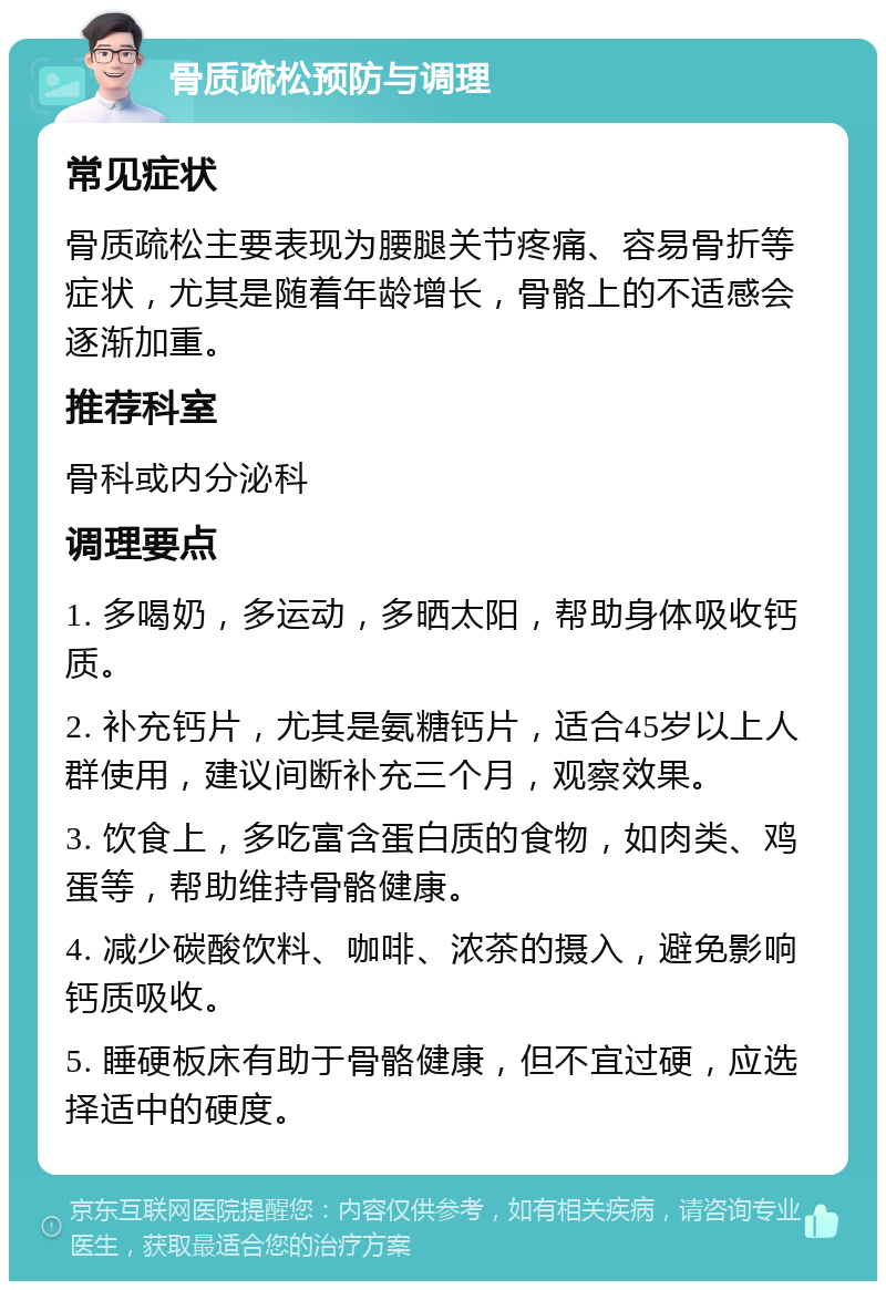 骨质疏松预防与调理 常见症状 骨质疏松主要表现为腰腿关节疼痛、容易骨折等症状，尤其是随着年龄增长，骨骼上的不适感会逐渐加重。 推荐科室 骨科或内分泌科 调理要点 1. 多喝奶，多运动，多晒太阳，帮助身体吸收钙质。 2. 补充钙片，尤其是氨糖钙片，适合45岁以上人群使用，建议间断补充三个月，观察效果。 3. 饮食上，多吃富含蛋白质的食物，如肉类、鸡蛋等，帮助维持骨骼健康。 4. 减少碳酸饮料、咖啡、浓茶的摄入，避免影响钙质吸收。 5. 睡硬板床有助于骨骼健康，但不宜过硬，应选择适中的硬度。