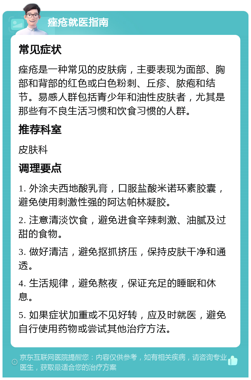 痤疮就医指南 常见症状 痤疮是一种常见的皮肤病，主要表现为面部、胸部和背部的红色或白色粉刺、丘疹、脓疱和结节。易感人群包括青少年和油性皮肤者，尤其是那些有不良生活习惯和饮食习惯的人群。 推荐科室 皮肤科 调理要点 1. 外涂夫西地酸乳膏，口服盐酸米诺环素胶囊，避免使用刺激性强的阿达帕林凝胶。 2. 注意清淡饮食，避免进食辛辣刺激、油腻及过甜的食物。 3. 做好清洁，避免抠抓挤压，保持皮肤干净和通透。 4. 生活规律，避免熬夜，保证充足的睡眠和休息。 5. 如果症状加重或不见好转，应及时就医，避免自行使用药物或尝试其他治疗方法。