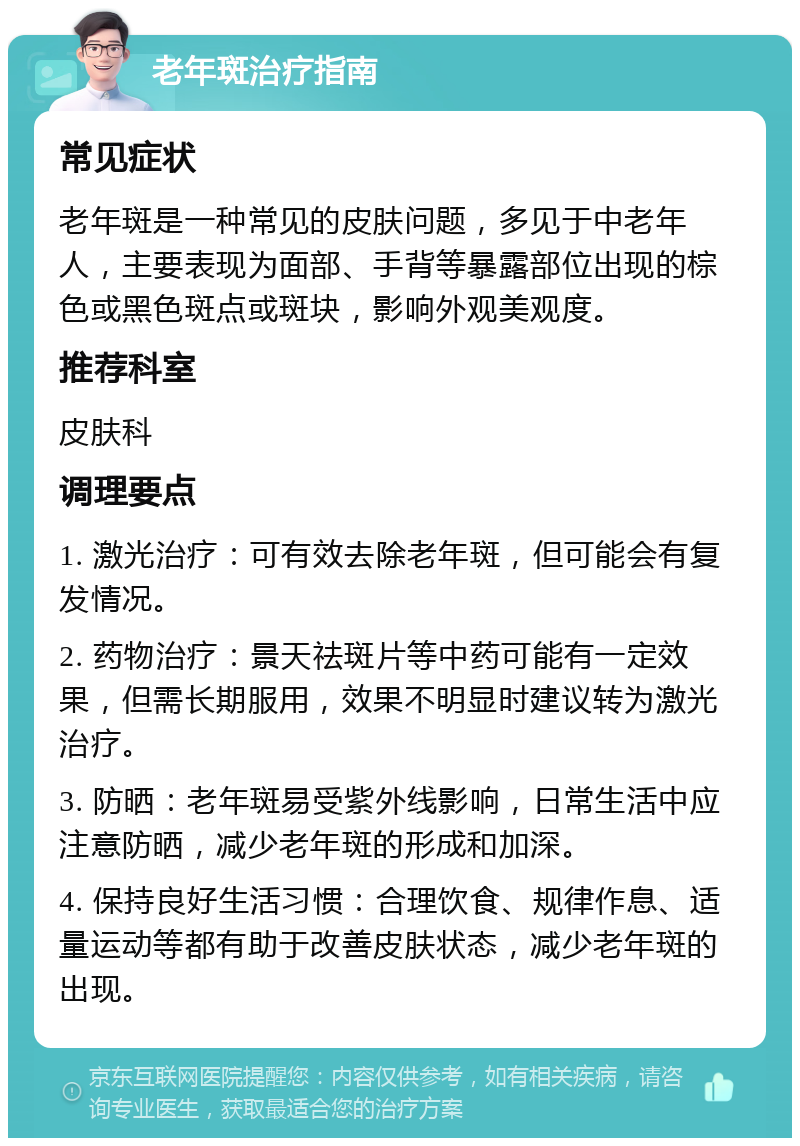 老年斑治疗指南 常见症状 老年斑是一种常见的皮肤问题，多见于中老年人，主要表现为面部、手背等暴露部位出现的棕色或黑色斑点或斑块，影响外观美观度。 推荐科室 皮肤科 调理要点 1. 激光治疗：可有效去除老年斑，但可能会有复发情况。 2. 药物治疗：景天祛斑片等中药可能有一定效果，但需长期服用，效果不明显时建议转为激光治疗。 3. 防晒：老年斑易受紫外线影响，日常生活中应注意防晒，减少老年斑的形成和加深。 4. 保持良好生活习惯：合理饮食、规律作息、适量运动等都有助于改善皮肤状态，减少老年斑的出现。