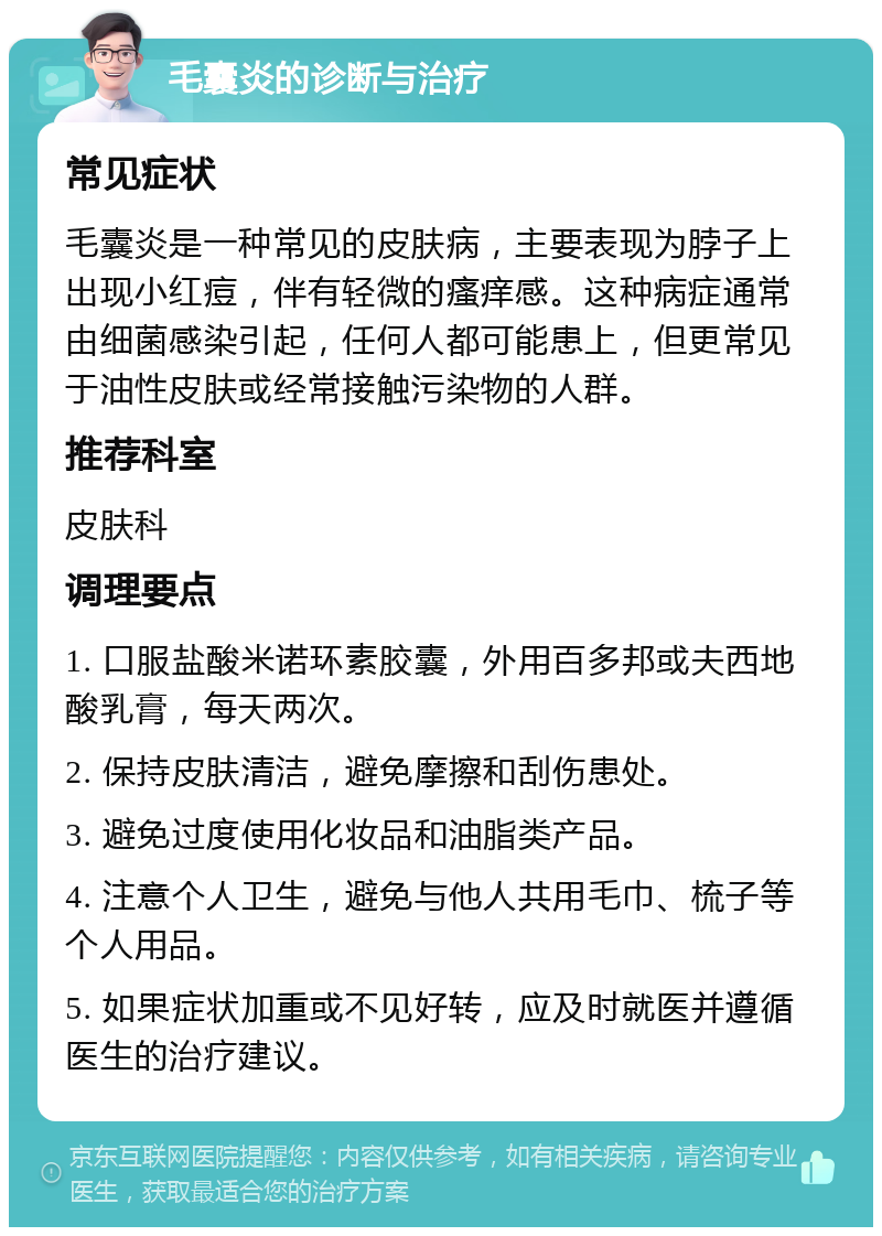 毛囊炎的诊断与治疗 常见症状 毛囊炎是一种常见的皮肤病，主要表现为脖子上出现小红痘，伴有轻微的瘙痒感。这种病症通常由细菌感染引起，任何人都可能患上，但更常见于油性皮肤或经常接触污染物的人群。 推荐科室 皮肤科 调理要点 1. 口服盐酸米诺环素胶囊，外用百多邦或夫西地酸乳膏，每天两次。 2. 保持皮肤清洁，避免摩擦和刮伤患处。 3. 避免过度使用化妆品和油脂类产品。 4. 注意个人卫生，避免与他人共用毛巾、梳子等个人用品。 5. 如果症状加重或不见好转，应及时就医并遵循医生的治疗建议。