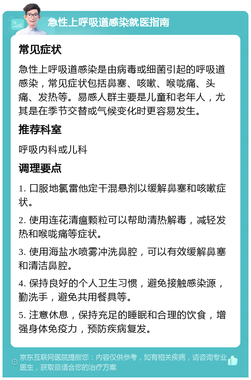 急性上呼吸道感染就医指南 常见症状 急性上呼吸道感染是由病毒或细菌引起的呼吸道感染，常见症状包括鼻塞、咳嗽、喉咙痛、头痛、发热等。易感人群主要是儿童和老年人，尤其是在季节交替或气候变化时更容易发生。 推荐科室 呼吸内科或儿科 调理要点 1. 口服地氯雷他定干混悬剂以缓解鼻塞和咳嗽症状。 2. 使用连花清瘟颗粒可以帮助清热解毒，减轻发热和喉咙痛等症状。 3. 使用海盐水喷雾冲洗鼻腔，可以有效缓解鼻塞和清洁鼻腔。 4. 保持良好的个人卫生习惯，避免接触感染源，勤洗手，避免共用餐具等。 5. 注意休息，保持充足的睡眠和合理的饮食，增强身体免疫力，预防疾病复发。