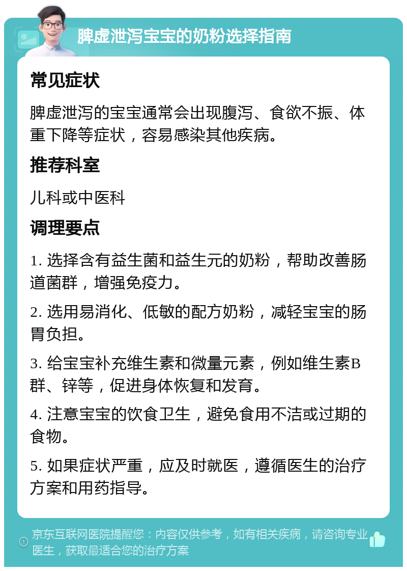 脾虚泄泻宝宝的奶粉选择指南 常见症状 脾虚泄泻的宝宝通常会出现腹泻、食欲不振、体重下降等症状，容易感染其他疾病。 推荐科室 儿科或中医科 调理要点 1. 选择含有益生菌和益生元的奶粉，帮助改善肠道菌群，增强免疫力。 2. 选用易消化、低敏的配方奶粉，减轻宝宝的肠胃负担。 3. 给宝宝补充维生素和微量元素，例如维生素B群、锌等，促进身体恢复和发育。 4. 注意宝宝的饮食卫生，避免食用不洁或过期的食物。 5. 如果症状严重，应及时就医，遵循医生的治疗方案和用药指导。