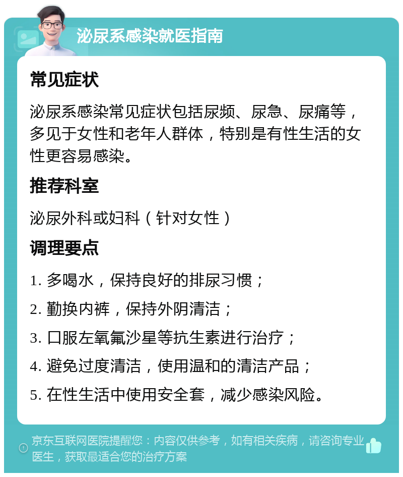 泌尿系感染就医指南 常见症状 泌尿系感染常见症状包括尿频、尿急、尿痛等，多见于女性和老年人群体，特别是有性生活的女性更容易感染。 推荐科室 泌尿外科或妇科（针对女性） 调理要点 1. 多喝水，保持良好的排尿习惯； 2. 勤换内裤，保持外阴清洁； 3. 口服左氧氟沙星等抗生素进行治疗； 4. 避免过度清洁，使用温和的清洁产品； 5. 在性生活中使用安全套，减少感染风险。