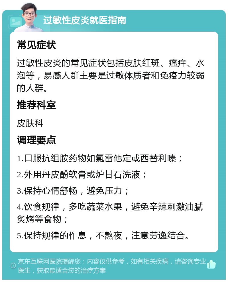 过敏性皮炎就医指南 常见症状 过敏性皮炎的常见症状包括皮肤红斑、瘙痒、水泡等，易感人群主要是过敏体质者和免疫力较弱的人群。 推荐科室 皮肤科 调理要点 1.口服抗组胺药物如氯雷他定或西替利嗪； 2.外用丹皮酚软膏或炉甘石洗液； 3.保持心情舒畅，避免压力； 4.饮食规律，多吃蔬菜水果，避免辛辣刺激油腻炙烤等食物； 5.保持规律的作息，不熬夜，注意劳逸结合。