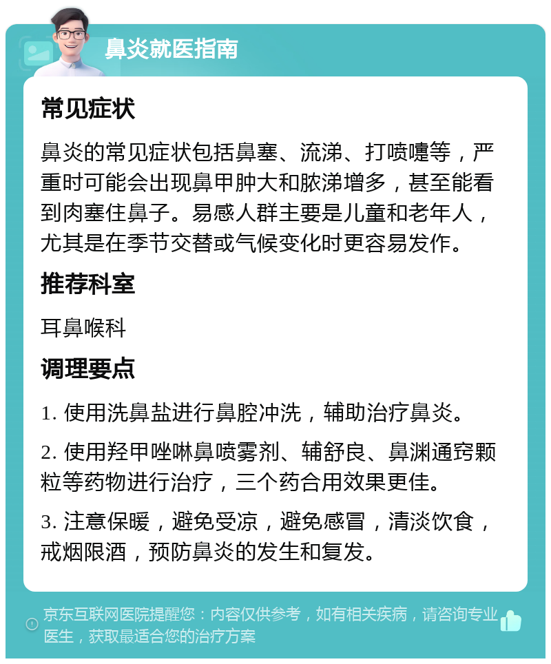 鼻炎就医指南 常见症状 鼻炎的常见症状包括鼻塞、流涕、打喷嚏等，严重时可能会出现鼻甲肿大和脓涕增多，甚至能看到肉塞住鼻子。易感人群主要是儿童和老年人，尤其是在季节交替或气候变化时更容易发作。 推荐科室 耳鼻喉科 调理要点 1. 使用洗鼻盐进行鼻腔冲洗，辅助治疗鼻炎。 2. 使用羟甲唑啉鼻喷雾剂、辅舒良、鼻渊通窍颗粒等药物进行治疗，三个药合用效果更佳。 3. 注意保暖，避免受凉，避免感冒，清淡饮食，戒烟限酒，预防鼻炎的发生和复发。