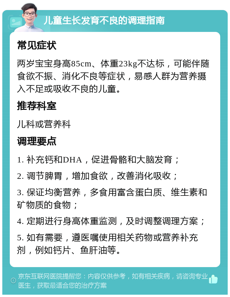 儿童生长发育不良的调理指南 常见症状 两岁宝宝身高85cm、体重23kg不达标，可能伴随食欲不振、消化不良等症状，易感人群为营养摄入不足或吸收不良的儿童。 推荐科室 儿科或营养科 调理要点 1. 补充钙和DHA，促进骨骼和大脑发育； 2. 调节脾胃，增加食欲，改善消化吸收； 3. 保证均衡营养，多食用富含蛋白质、维生素和矿物质的食物； 4. 定期进行身高体重监测，及时调整调理方案； 5. 如有需要，遵医嘱使用相关药物或营养补充剂，例如钙片、鱼肝油等。