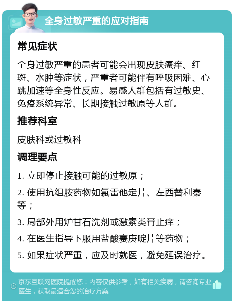 全身过敏严重的应对指南 常见症状 全身过敏严重的患者可能会出现皮肤瘙痒、红斑、水肿等症状，严重者可能伴有呼吸困难、心跳加速等全身性反应。易感人群包括有过敏史、免疫系统异常、长期接触过敏原等人群。 推荐科室 皮肤科或过敏科 调理要点 1. 立即停止接触可能的过敏原； 2. 使用抗组胺药物如氯雷他定片、左西替利秦等； 3. 局部外用炉甘石洗剂或激素类膏止痒； 4. 在医生指导下服用盐酸赛庚啶片等药物； 5. 如果症状严重，应及时就医，避免延误治疗。