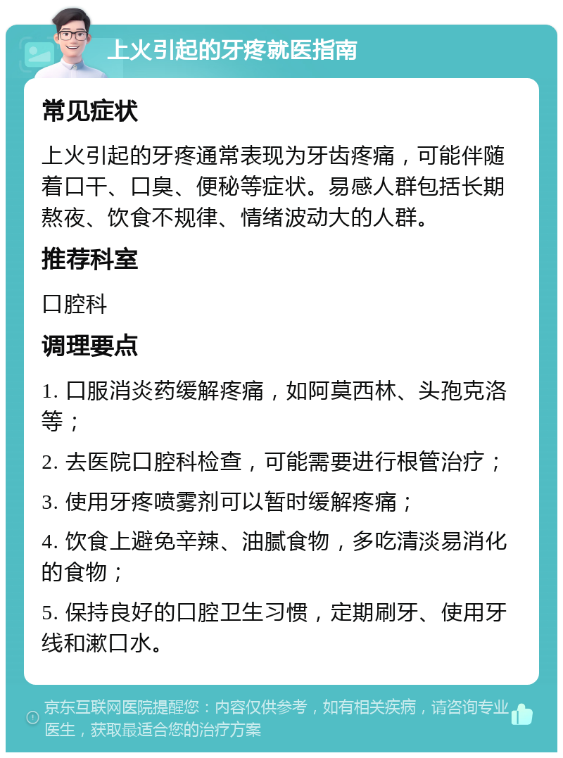 上火引起的牙疼就医指南 常见症状 上火引起的牙疼通常表现为牙齿疼痛，可能伴随着口干、口臭、便秘等症状。易感人群包括长期熬夜、饮食不规律、情绪波动大的人群。 推荐科室 口腔科 调理要点 1. 口服消炎药缓解疼痛，如阿莫西林、头孢克洛等； 2. 去医院口腔科检查，可能需要进行根管治疗； 3. 使用牙疼喷雾剂可以暂时缓解疼痛； 4. 饮食上避免辛辣、油腻食物，多吃清淡易消化的食物； 5. 保持良好的口腔卫生习惯，定期刷牙、使用牙线和漱口水。