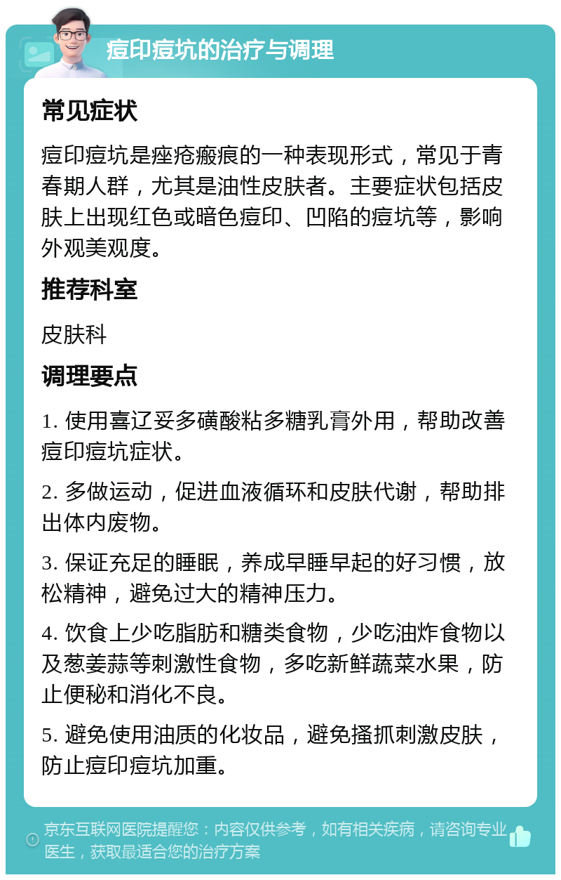 痘印痘坑的治疗与调理 常见症状 痘印痘坑是痤疮瘢痕的一种表现形式，常见于青春期人群，尤其是油性皮肤者。主要症状包括皮肤上出现红色或暗色痘印、凹陷的痘坑等，影响外观美观度。 推荐科室 皮肤科 调理要点 1. 使用喜辽妥多磺酸粘多糖乳膏外用，帮助改善痘印痘坑症状。 2. 多做运动，促进血液循环和皮肤代谢，帮助排出体内废物。 3. 保证充足的睡眠，养成早睡早起的好习惯，放松精神，避免过大的精神压力。 4. 饮食上少吃脂肪和糖类食物，少吃油炸食物以及葱姜蒜等刺激性食物，多吃新鲜蔬菜水果，防止便秘和消化不良。 5. 避免使用油质的化妆品，避免搔抓刺激皮肤，防止痘印痘坑加重。