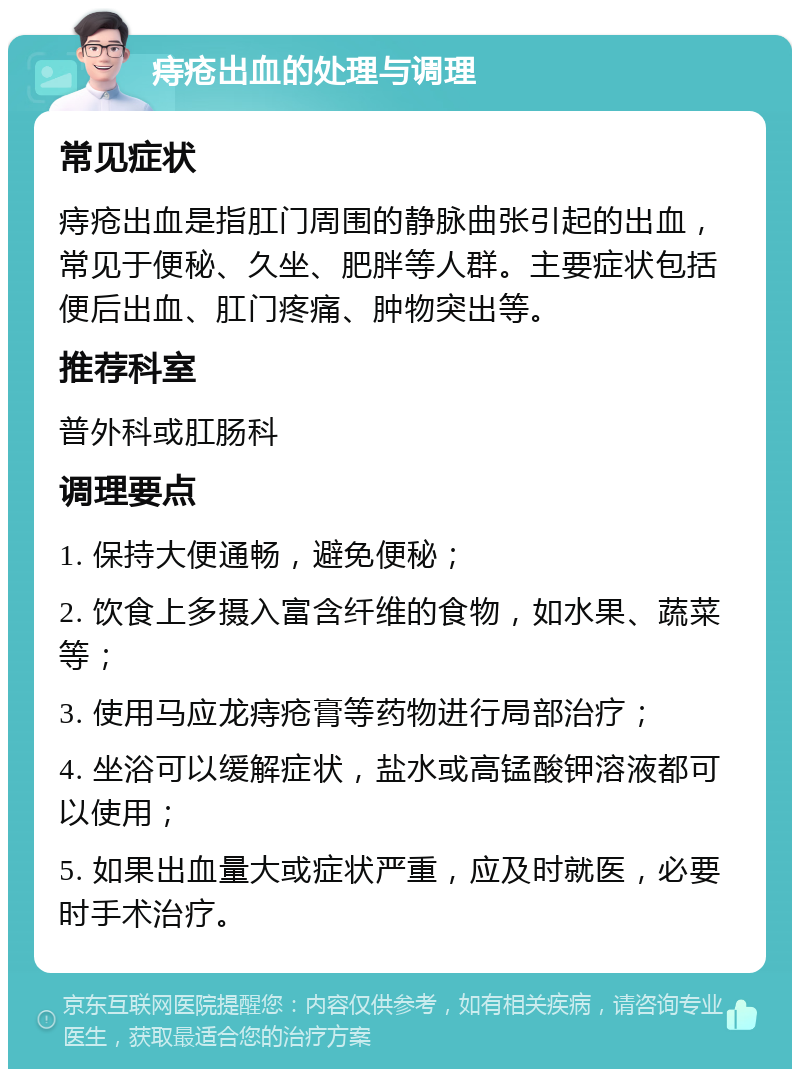 痔疮出血的处理与调理 常见症状 痔疮出血是指肛门周围的静脉曲张引起的出血，常见于便秘、久坐、肥胖等人群。主要症状包括便后出血、肛门疼痛、肿物突出等。 推荐科室 普外科或肛肠科 调理要点 1. 保持大便通畅，避免便秘； 2. 饮食上多摄入富含纤维的食物，如水果、蔬菜等； 3. 使用马应龙痔疮膏等药物进行局部治疗； 4. 坐浴可以缓解症状，盐水或高锰酸钾溶液都可以使用； 5. 如果出血量大或症状严重，应及时就医，必要时手术治疗。