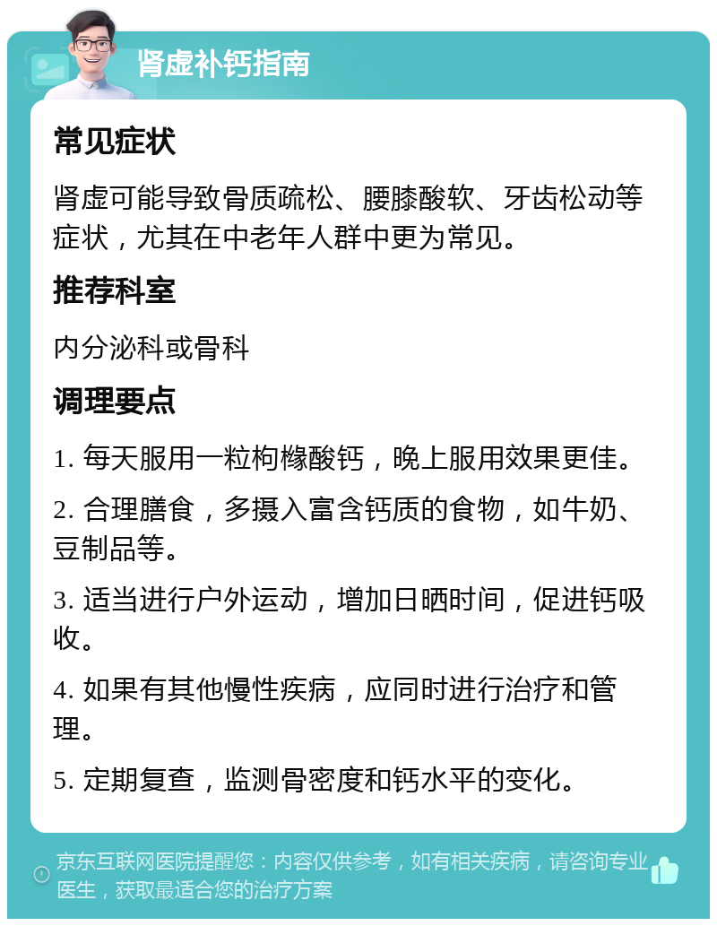 肾虚补钙指南 常见症状 肾虚可能导致骨质疏松、腰膝酸软、牙齿松动等症状，尤其在中老年人群中更为常见。 推荐科室 内分泌科或骨科 调理要点 1. 每天服用一粒枸橼酸钙，晚上服用效果更佳。 2. 合理膳食，多摄入富含钙质的食物，如牛奶、豆制品等。 3. 适当进行户外运动，增加日晒时间，促进钙吸收。 4. 如果有其他慢性疾病，应同时进行治疗和管理。 5. 定期复查，监测骨密度和钙水平的变化。