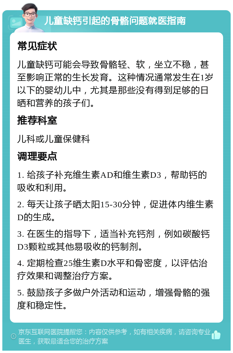 儿童缺钙引起的骨骼问题就医指南 常见症状 儿童缺钙可能会导致骨骼轻、软，坐立不稳，甚至影响正常的生长发育。这种情况通常发生在1岁以下的婴幼儿中，尤其是那些没有得到足够的日晒和营养的孩子们。 推荐科室 儿科或儿童保健科 调理要点 1. 给孩子补充维生素AD和维生素D3，帮助钙的吸收和利用。 2. 每天让孩子晒太阳15-30分钟，促进体内维生素D的生成。 3. 在医生的指导下，适当补充钙剂，例如碳酸钙D3颗粒或其他易吸收的钙制剂。 4. 定期检查25维生素D水平和骨密度，以评估治疗效果和调整治疗方案。 5. 鼓励孩子多做户外活动和运动，增强骨骼的强度和稳定性。