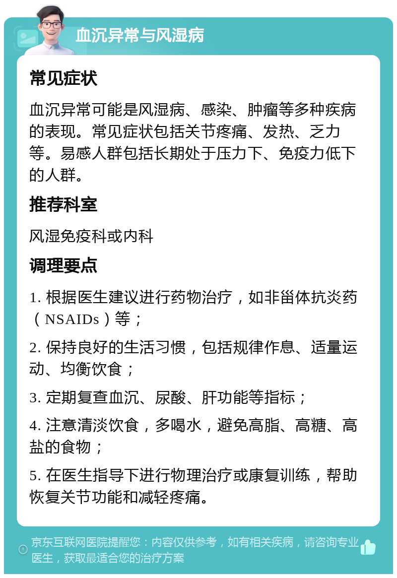 血沉异常与风湿病 常见症状 血沉异常可能是风湿病、感染、肿瘤等多种疾病的表现。常见症状包括关节疼痛、发热、乏力等。易感人群包括长期处于压力下、免疫力低下的人群。 推荐科室 风湿免疫科或内科 调理要点 1. 根据医生建议进行药物治疗，如非甾体抗炎药（NSAIDs）等； 2. 保持良好的生活习惯，包括规律作息、适量运动、均衡饮食； 3. 定期复查血沉、尿酸、肝功能等指标； 4. 注意清淡饮食，多喝水，避免高脂、高糖、高盐的食物； 5. 在医生指导下进行物理治疗或康复训练，帮助恢复关节功能和减轻疼痛。