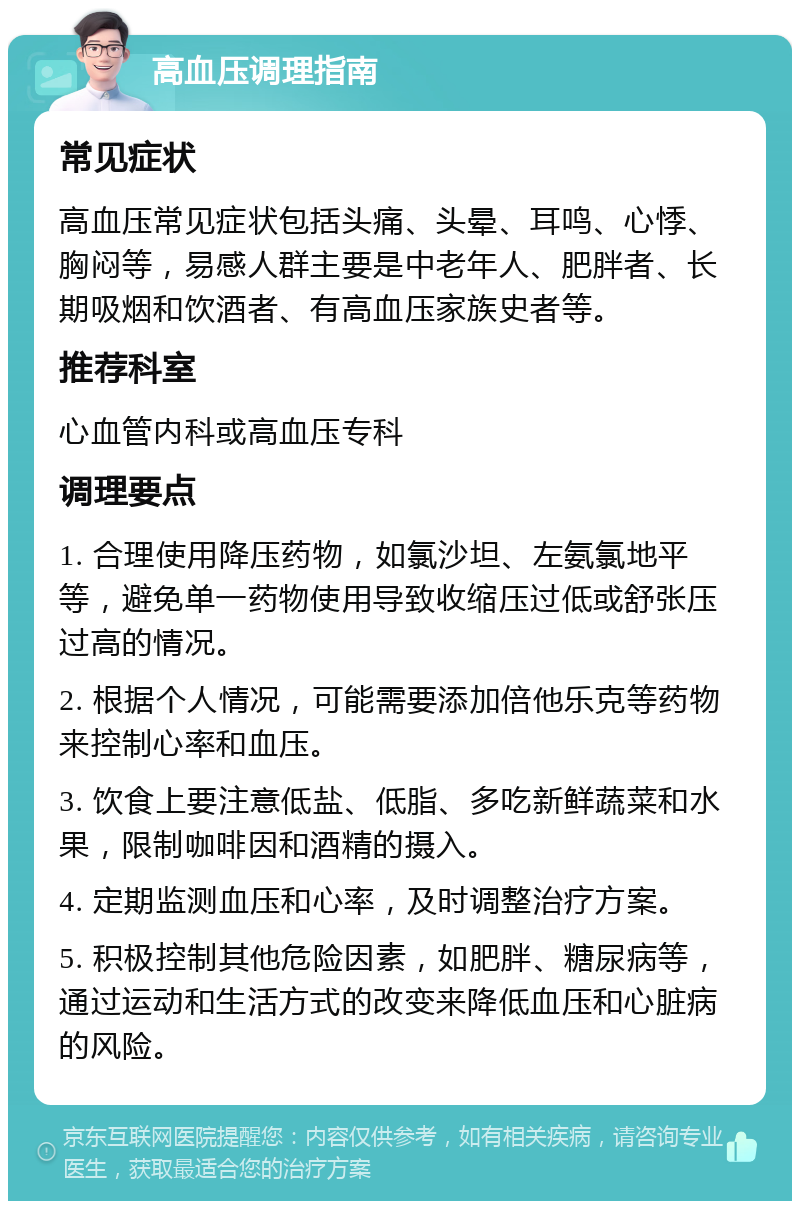 高血压调理指南 常见症状 高血压常见症状包括头痛、头晕、耳鸣、心悸、胸闷等，易感人群主要是中老年人、肥胖者、长期吸烟和饮酒者、有高血压家族史者等。 推荐科室 心血管内科或高血压专科 调理要点 1. 合理使用降压药物，如氯沙坦、左氨氯地平等，避免单一药物使用导致收缩压过低或舒张压过高的情况。 2. 根据个人情况，可能需要添加倍他乐克等药物来控制心率和血压。 3. 饮食上要注意低盐、低脂、多吃新鲜蔬菜和水果，限制咖啡因和酒精的摄入。 4. 定期监测血压和心率，及时调整治疗方案。 5. 积极控制其他危险因素，如肥胖、糖尿病等，通过运动和生活方式的改变来降低血压和心脏病的风险。