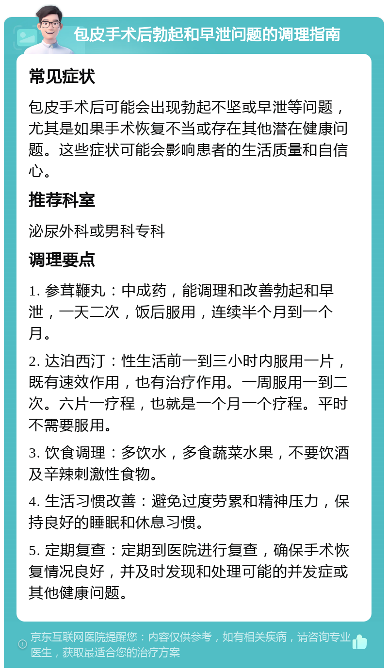 包皮手术后勃起和早泄问题的调理指南 常见症状 包皮手术后可能会出现勃起不坚或早泄等问题，尤其是如果手术恢复不当或存在其他潜在健康问题。这些症状可能会影响患者的生活质量和自信心。 推荐科室 泌尿外科或男科专科 调理要点 1. 参茸鞭丸：中成药，能调理和改善勃起和早泄，一天二次，饭后服用，连续半个月到一个月。 2. 达泊西汀：性生活前一到三小时内服用一片，既有速效作用，也有治疗作用。一周服用一到二次。六片一疗程，也就是一个月一个疗程。平时不需要服用。 3. 饮食调理：多饮水，多食蔬菜水果，不要饮酒及辛辣刺激性食物。 4. 生活习惯改善：避免过度劳累和精神压力，保持良好的睡眠和休息习惯。 5. 定期复查：定期到医院进行复查，确保手术恢复情况良好，并及时发现和处理可能的并发症或其他健康问题。