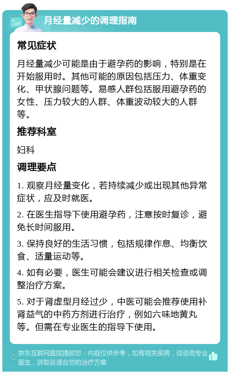 月经量减少的调理指南 常见症状 月经量减少可能是由于避孕药的影响，特别是在开始服用时。其他可能的原因包括压力、体重变化、甲状腺问题等。易感人群包括服用避孕药的女性、压力较大的人群、体重波动较大的人群等。 推荐科室 妇科 调理要点 1. 观察月经量变化，若持续减少或出现其他异常症状，应及时就医。 2. 在医生指导下使用避孕药，注意按时复诊，避免长时间服用。 3. 保持良好的生活习惯，包括规律作息、均衡饮食、适量运动等。 4. 如有必要，医生可能会建议进行相关检查或调整治疗方案。 5. 对于肾虚型月经过少，中医可能会推荐使用补肾益气的中药方剂进行治疗，例如六味地黄丸等。但需在专业医生的指导下使用。