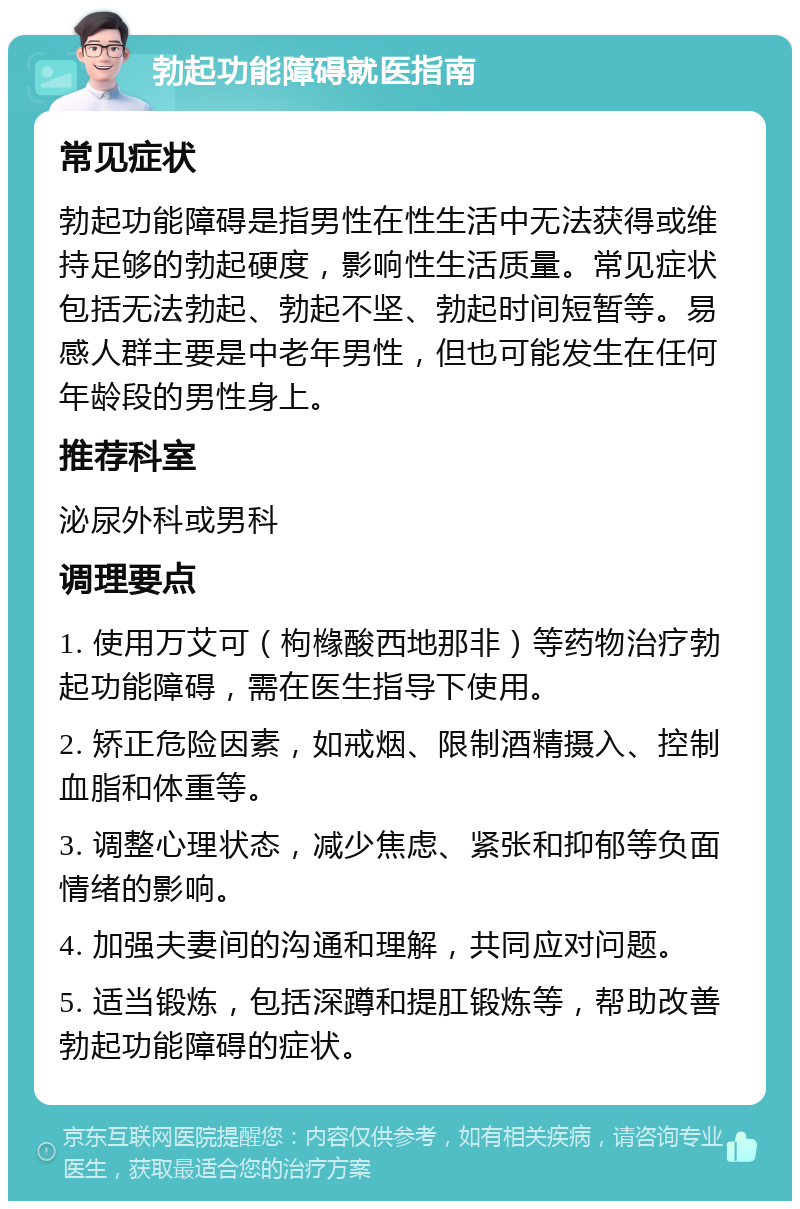 勃起功能障碍就医指南 常见症状 勃起功能障碍是指男性在性生活中无法获得或维持足够的勃起硬度，影响性生活质量。常见症状包括无法勃起、勃起不坚、勃起时间短暂等。易感人群主要是中老年男性，但也可能发生在任何年龄段的男性身上。 推荐科室 泌尿外科或男科 调理要点 1. 使用万艾可（枸橼酸西地那非）等药物治疗勃起功能障碍，需在医生指导下使用。 2. 矫正危险因素，如戒烟、限制酒精摄入、控制血脂和体重等。 3. 调整心理状态，减少焦虑、紧张和抑郁等负面情绪的影响。 4. 加强夫妻间的沟通和理解，共同应对问题。 5. 适当锻炼，包括深蹲和提肛锻炼等，帮助改善勃起功能障碍的症状。