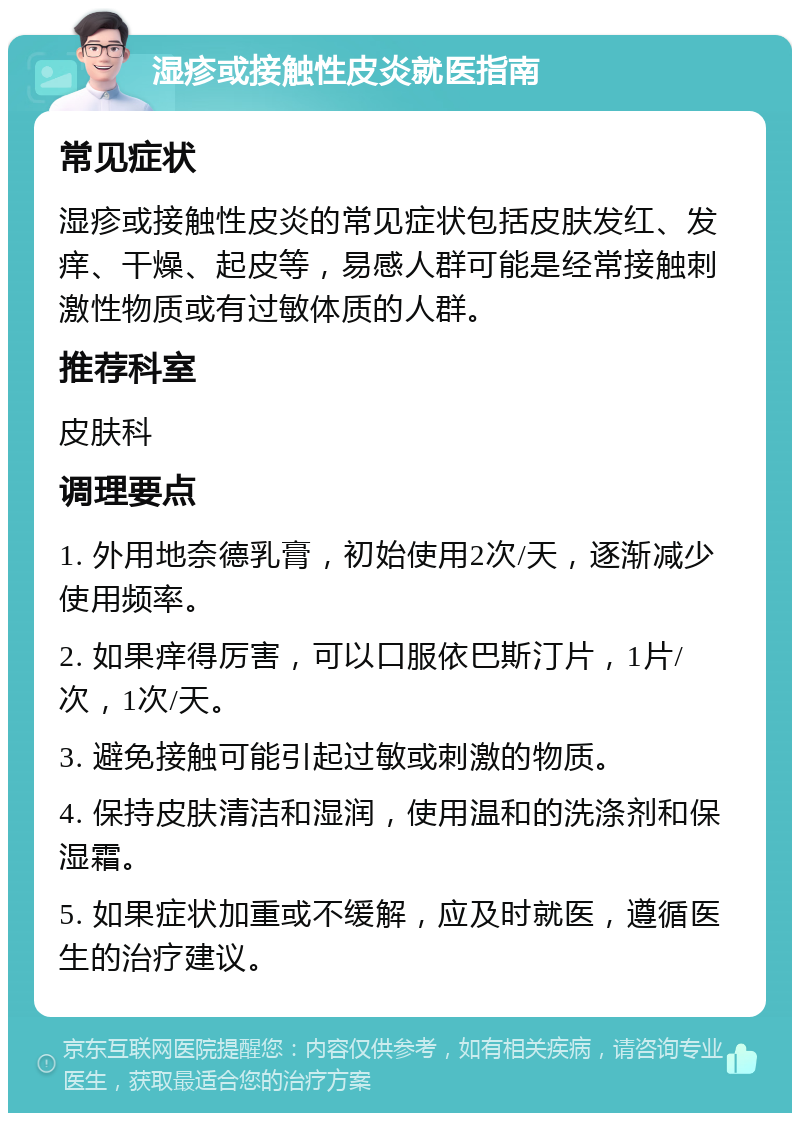 湿疹或接触性皮炎就医指南 常见症状 湿疹或接触性皮炎的常见症状包括皮肤发红、发痒、干燥、起皮等，易感人群可能是经常接触刺激性物质或有过敏体质的人群。 推荐科室 皮肤科 调理要点 1. 外用地奈德乳膏，初始使用2次/天，逐渐减少使用频率。 2. 如果痒得厉害，可以口服依巴斯汀片，1片/次，1次/天。 3. 避免接触可能引起过敏或刺激的物质。 4. 保持皮肤清洁和湿润，使用温和的洗涤剂和保湿霜。 5. 如果症状加重或不缓解，应及时就医，遵循医生的治疗建议。