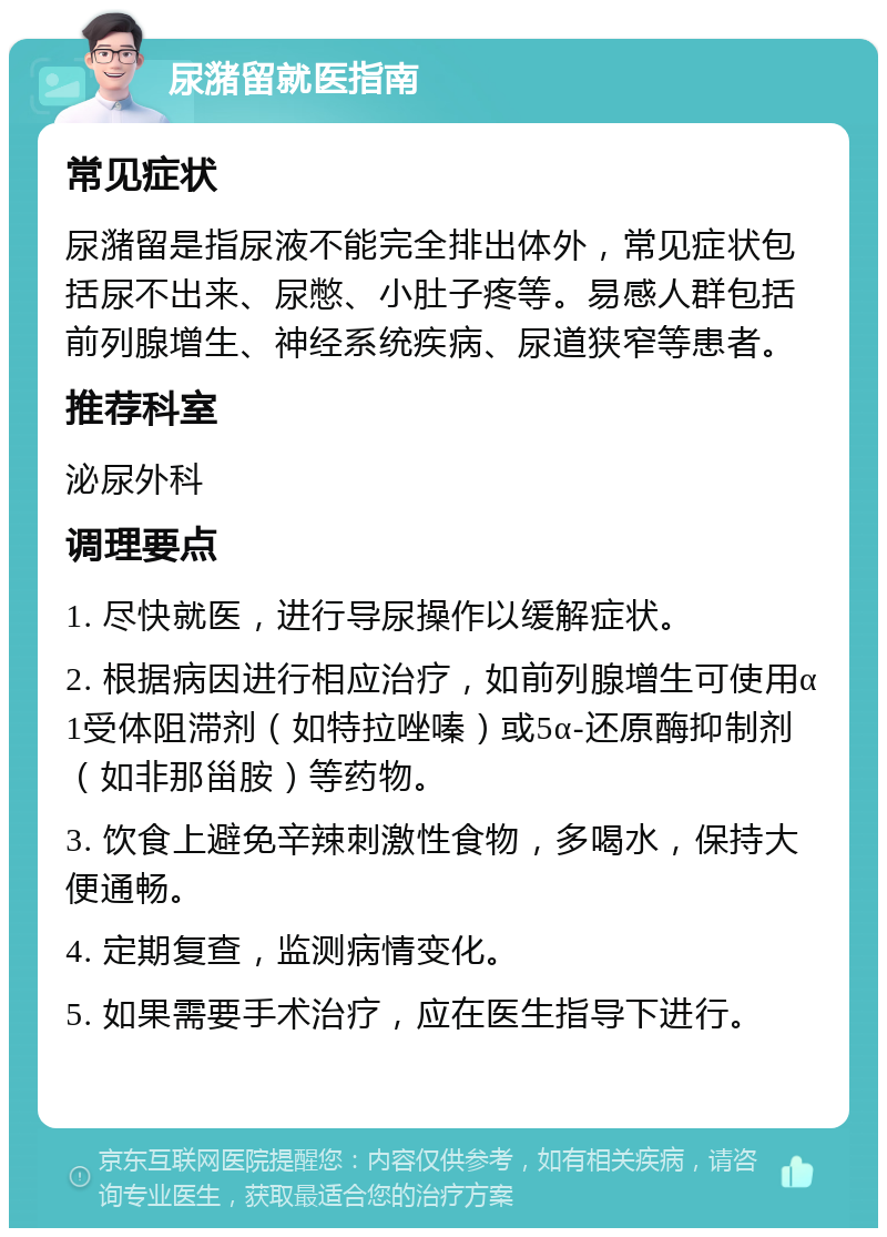 尿潴留就医指南 常见症状 尿潴留是指尿液不能完全排出体外，常见症状包括尿不出来、尿憋、小肚子疼等。易感人群包括前列腺增生、神经系统疾病、尿道狭窄等患者。 推荐科室 泌尿外科 调理要点 1. 尽快就医，进行导尿操作以缓解症状。 2. 根据病因进行相应治疗，如前列腺增生可使用α1受体阻滞剂（如特拉唑嗪）或5α-还原酶抑制剂（如非那甾胺）等药物。 3. 饮食上避免辛辣刺激性食物，多喝水，保持大便通畅。 4. 定期复查，监测病情变化。 5. 如果需要手术治疗，应在医生指导下进行。